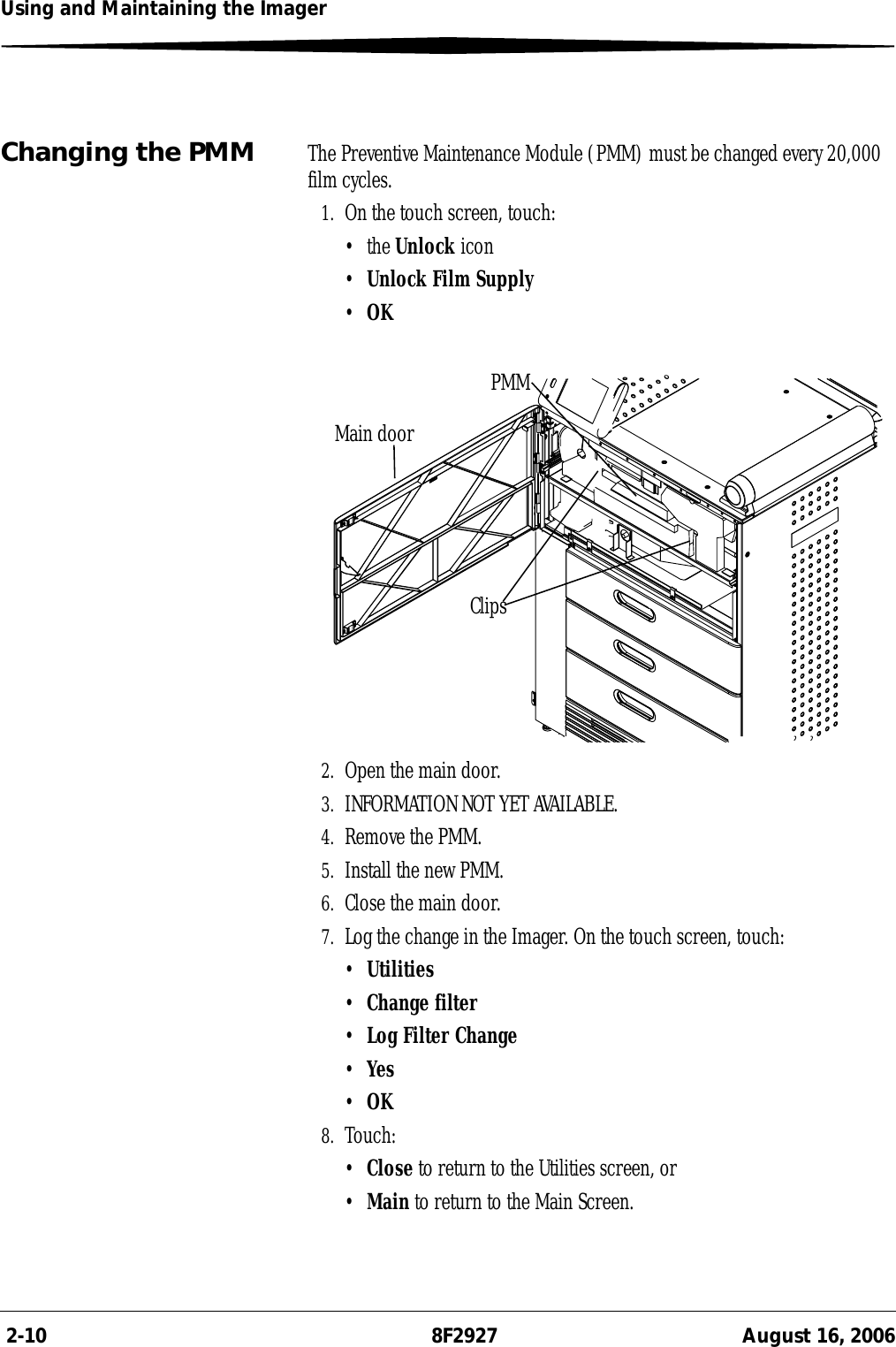  2-10 8F2927 August 16, 2006Using and Maintaining the ImagerChanging the PMM The Preventive Maintenance Module (PMM) must be changed every 20,000 film cycles.1. On the touch screen, touch:•the Unlock icon•Unlock Film Supply•OK2. Open the main door.3. INFORMATION NOT YET AVAILABLE.4. Remove the PMM.5. Install the new PMM.6. Close the main door.7. Log the change in the Imager. On the touch screen, touch:•Utilities•Change filter•Log Filter Change•Yes•OK8. Touch:•Close to return to the Utilities screen, or•Main to return to the Main Screen.Main doorClipsPMM