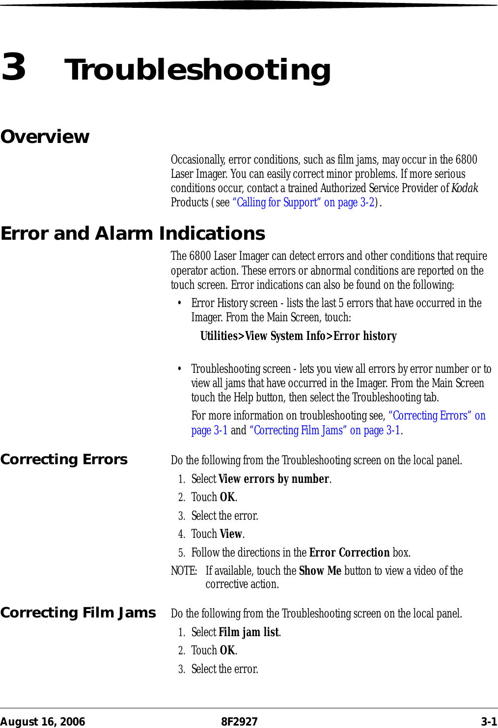 August 16, 2006 8F2927 3-13TroubleshootingOverview Occasionally, error conditions, such as film jams, may occur in the 6800 Laser Imager. You can easily correct minor problems. If more serious conditions occur, contact a trained Authorized Service Provider of Kodak Products (see “Calling for Support” on page 3-2).Error and Alarm IndicationsThe 6800 Laser Imager can detect errors and other conditions that require operator action. These errors or abnormal conditions are reported on the touch screen. Error indications can also be found on the following:• Error History screen - lists the last 5 errors that have occurred in the Imager. From the Main Screen, touch:Utilities&gt;View System Info&gt;Error history• Troubleshooting screen - lets you view all errors by error number or to view all jams that have occurred in the Imager. From the Main Screen touch the Help button, then select the Troubleshooting tab.For more information on troubleshooting see, “Correcting Errors” on page 3-1 and “Correcting Film Jams” on page 3-1.Correcting Errors Do the following from the Troubleshooting screen on the local panel.1. Select View errors by number.2. Touch OK.3. Select the error.4. Touch View.5. Follow the directions in the Error Correction box.NOTE:  If available, touch the Show Me button to view a video of the corrective action.Correcting Film Jams Do the following from the Troubleshooting screen on the local panel.1. Select Film jam list.2. Touch OK.3. Select the error.