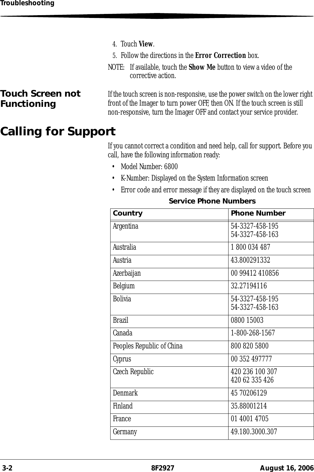  3-2 8F2927 August 16, 2006Troubleshooting4. Touch View.5. Follow the directions in the Error Correction box.NOTE:  If available, touch the Show Me button to view a video of the corrective action.Touch Screen not Functioning If the touch screen is non-responsive, use the power switch on the lower right front of the Imager to turn power OFF, then ON. If the touch screen is still non-responsive, turn the Imager OFF and contact your service provider.Calling for SupportIf you cannot correct a condition and need help, call for support. Before you call, have the following information ready:• Model Number: 6800• K-Number: Displayed on the System Information screen• Error code and error message if they are displayed on the touch screenService Phone NumbersCountry Phone NumberArgentina 54-3327-458-19554-3327-458-163Australia 1 800 034 487Austria 43.800291332Azerbaijan 00 99412 410856Belgium 32.27194116Bolivia 54-3327-458-19554-3327-458-163Brazil 0800 15003Canada 1-800-268-1567Peoples Republic of China 800 820 5800Cyprus 00 352 497777Czech Republic 420 236 100 307420 62 335 426Denmark 45 70206129Finland 35.88001214France 01 4001 4705Germany 49.180.3000.307