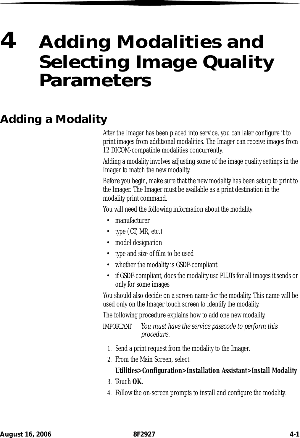 August 16, 2006 8F2927 4-14Adding Modalities and Selecting Image Quality ParametersAdding a ModalityAfter the Imager has been placed into service, you can later configure it to print images from additional modalities. The Imager can receive images from 12 DICOM-compatible modalities concurrently. Adding a modality involves adjusting some of the image quality settings in the Imager to match the new modality.Before you begin, make sure that the new modality has been set up to print to the Imager. The Imager must be available as a print destination in the modality print command.You will need the following information about the modality:• manufacturer• type (CT, MR, etc.)• model designation• type and size of film to be used• whether the modality is GSDF-compliant• if GSDF-compliant, does the modality use PLUTs for all images it sends or only for some imagesYou should also decide on a screen name for the modality. This name will be used only on the Imager touch screen to identify the modality.The following procedure explains how to add one new modality.IMPORTANT:  You must have the service passcode to perform this procedure.1. Send a print request from the modality to the Imager.2. From the Main Screen, select:Utilities&gt;Configuration&gt;Installation Assistant&gt;Install Modality3. Touch OK.4. Follow the on-screen prompts to install and configure the modality.