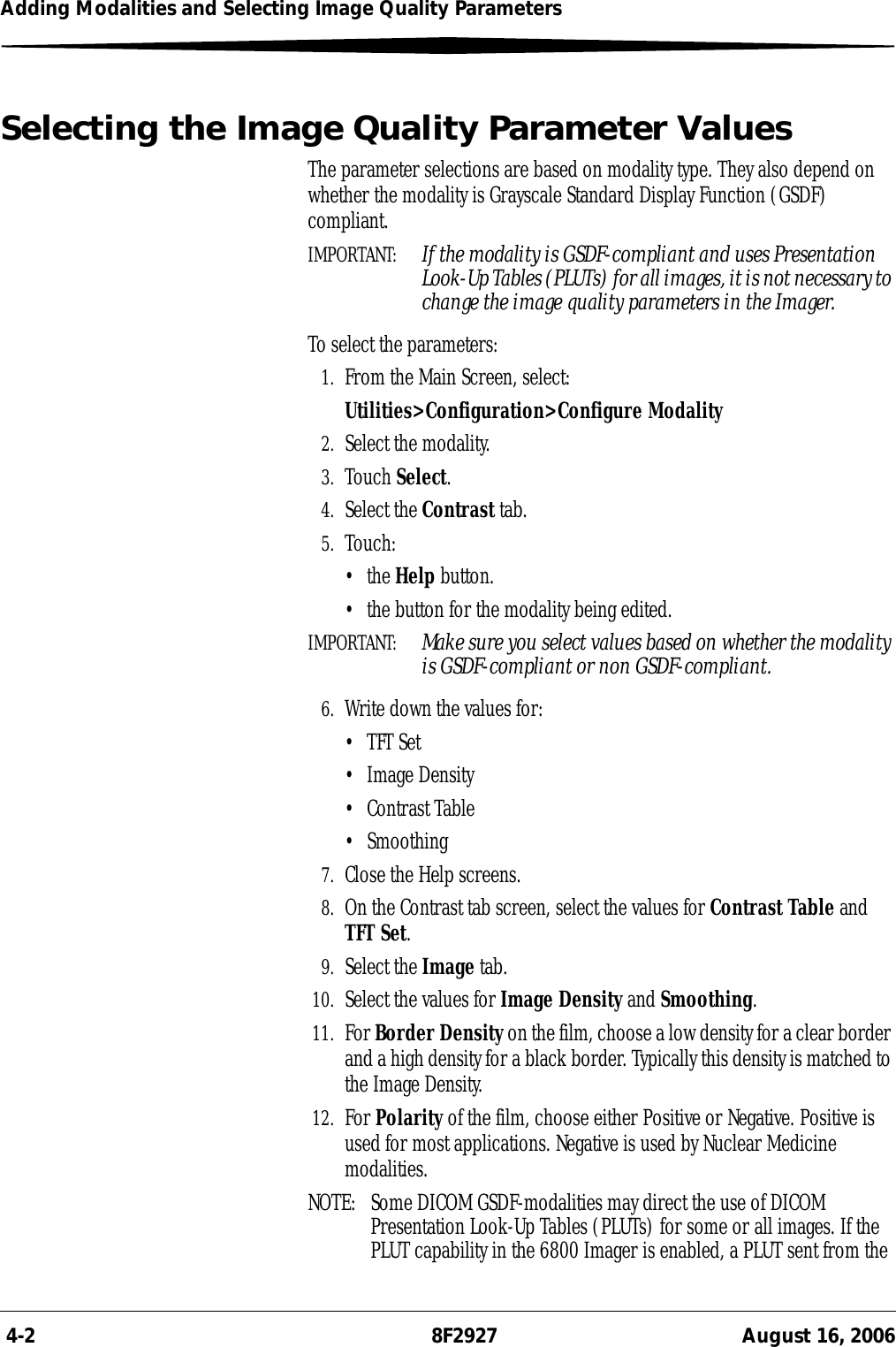  4-2 8F2927 August 16, 2006Adding Modalities and Selecting Image Quality ParametersSelecting the Image Quality Parameter ValuesThe parameter selections are based on modality type. They also depend on whether the modality is Grayscale Standard Display Function (GSDF) compliant.IMPORTANT:  If the modality is GSDF-compliant and uses Presentation Look-Up Tables (PLUTs) for all images, it is not necessary to change the image quality parameters in the Imager.To select the parameters:1. From the Main Screen, select:Utilities&gt;Configuration&gt;Configure Modality2. Select the modality.3. Touch Select.4. Select the Contrast tab.5. Touch:•the Help button.• the button for the modality being edited.IMPORTANT:  Make sure you select values based on whether the modality is GSDF-compliant or non GSDF-compliant.6. Write down the values for:• TFT Set• Image Density• Contrast Table• Smoothing7. Close the Help screens.8. On the Contrast tab screen, select the values for Contrast Table and TFT Set.9. Select the Image tab.10. Select the values for Image Density and Smoothing.11. For Border Density on the film, choose a low density for a clear border and a high density for a black border. Typically this density is matched to the Image Density.12. For Polarity of the film, choose either Positive or Negative. Positive is used for most applications. Negative is used by Nuclear Medicine modalities.NOTE:  Some DICOM GSDF-modalities may direct the use of DICOM Presentation Look-Up Tables (PLUTs) for some or all images. If the PLUT capability in the 6800 Imager is enabled, a PLUT sent from the 