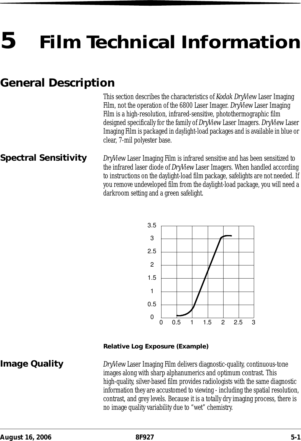 August 16, 2006 8F927 5-15Film Technical InformationGeneral DescriptionThis section describes the characteristics of Kodak DryView Laser Imaging Film, not the operation of the 6800 Laser Imager. DryView Laser Imaging Film is a high-resolution, infrared-sensitive, photothermographic film designed specifically for the family of DryView Laser Imagers. DryView Laser Imaging Film is packaged in daylight-load packages and is available in blue or clear, 7-mil polyester base.Spectral Sensitivity DryView Laser Imaging Film is infrared sensitive and has been sensitized to the infrared laser diode of DryView Laser Imagers. When handled according to instructions on the daylight-load film package, safelights are not needed. If you remove undeveloped film from the daylight-load package, you will need a darkroom setting and a green safelight.Relative Log Exposure (Example)Image Quality DryView Laser Imaging Film delivers diagnostic-quality, continuous-tone images along with sharp alphanumerics and optimum contrast. This high-quality, silver-based film provides radiologists with the same diagnostic information they are accustomed to viewing - including the spatial resolution, contrast, and grey levels. Because it is a totally dry imaging process, there is no image quality variability due to “wet” chemistry.0 0.5 1 1.5 2 2.5 300.511.522.533.5