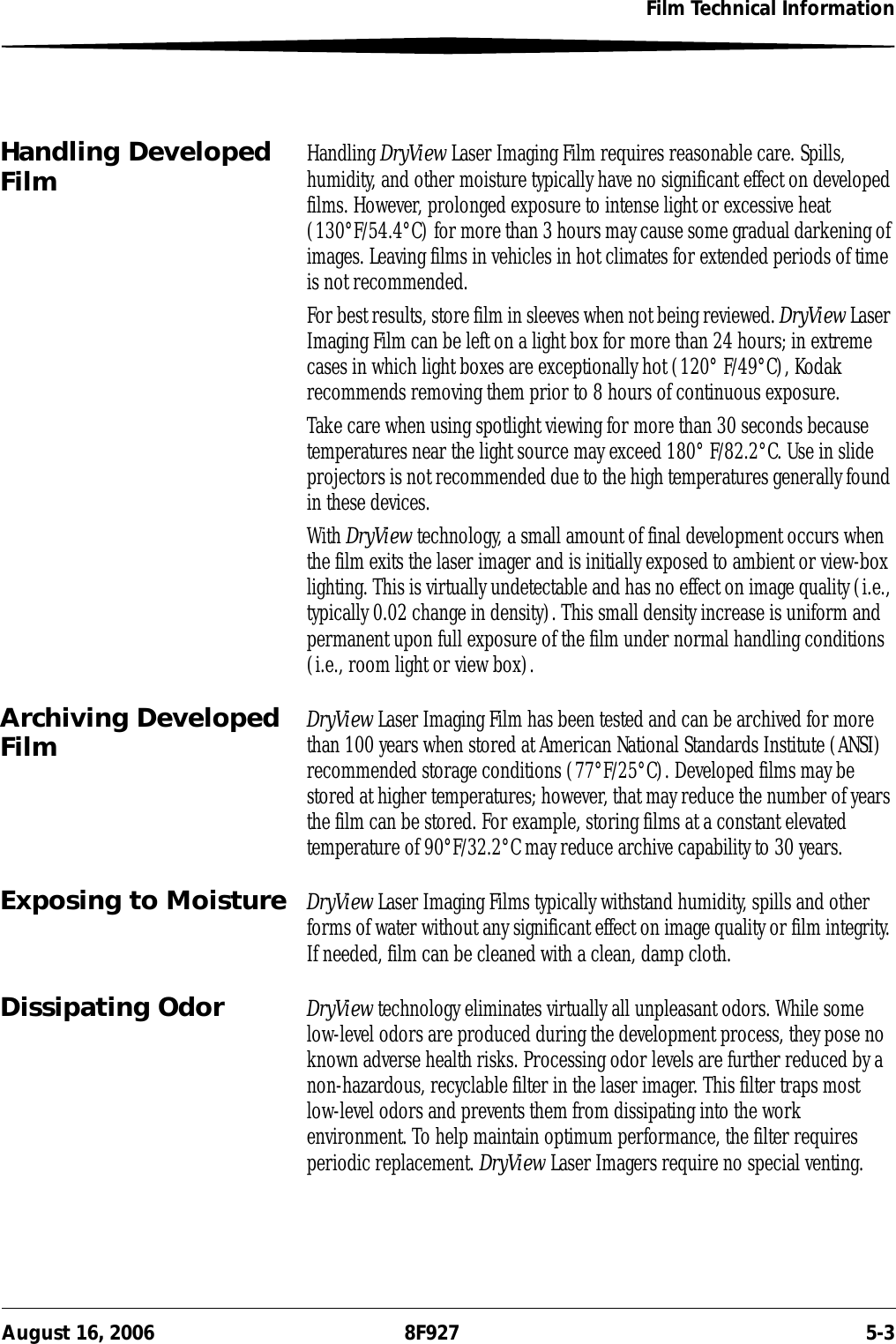 Film Technical InformationAugust 16, 2006 8F927 5-3Handling Developed Film Handling DryView Laser Imaging Film requires reasonable care. Spills, humidity, and other moisture typically have no significant effect on developed films. However, prolonged exposure to intense light or excessive heat (130°F/54.4°C) for more than 3 hours may cause some gradual darkening of images. Leaving films in vehicles in hot climates for extended periods of time is not recommended.For best results, store film in sleeves when not being reviewed. DryView Laser Imaging Film can be left on a light box for more than 24 hours; in extreme cases in which light boxes are exceptionally hot (120° F/49°C), Kodak recommends removing them prior to 8 hours of continuous exposure.Take care when using spotlight viewing for more than 30 seconds because temperatures near the light source may exceed 180° F/82.2°C. Use in slide projectors is not recommended due to the high temperatures generally found in these devices.With DryView technology, a small amount of final development occurs when the film exits the laser imager and is initially exposed to ambient or view-box lighting. This is virtually undetectable and has no effect on image quality (i.e., typically 0.02 change in density). This small density increase is uniform and permanent upon full exposure of the film under normal handling conditions (i.e., room light or view box).Archiving Developed Film DryView Laser Imaging Film has been tested and can be archived for more than 100 years when stored at American National Standards Institute (ANSI) recommended storage conditions (77°F/25°C). Developed films may be stored at higher temperatures; however, that may reduce the number of years the film can be stored. For example, storing films at a constant elevated temperature of 90°F/32.2°C may reduce archive capability to 30 years.Exposing to Moisture DryView Laser Imaging Films typically withstand humidity, spills and other forms of water without any significant effect on image quality or film integrity. If needed, film can be cleaned with a clean, damp cloth.Dissipating Odor DryView technology eliminates virtually all unpleasant odors. While some low-level odors are produced during the development process, they pose no known adverse health risks. Processing odor levels are further reduced by a non-hazardous, recyclable filter in the laser imager. This filter traps most low-level odors and prevents them from dissipating into the work environment. To help maintain optimum performance, the filter requires periodic replacement. DryView Laser Imagers require no special venting.