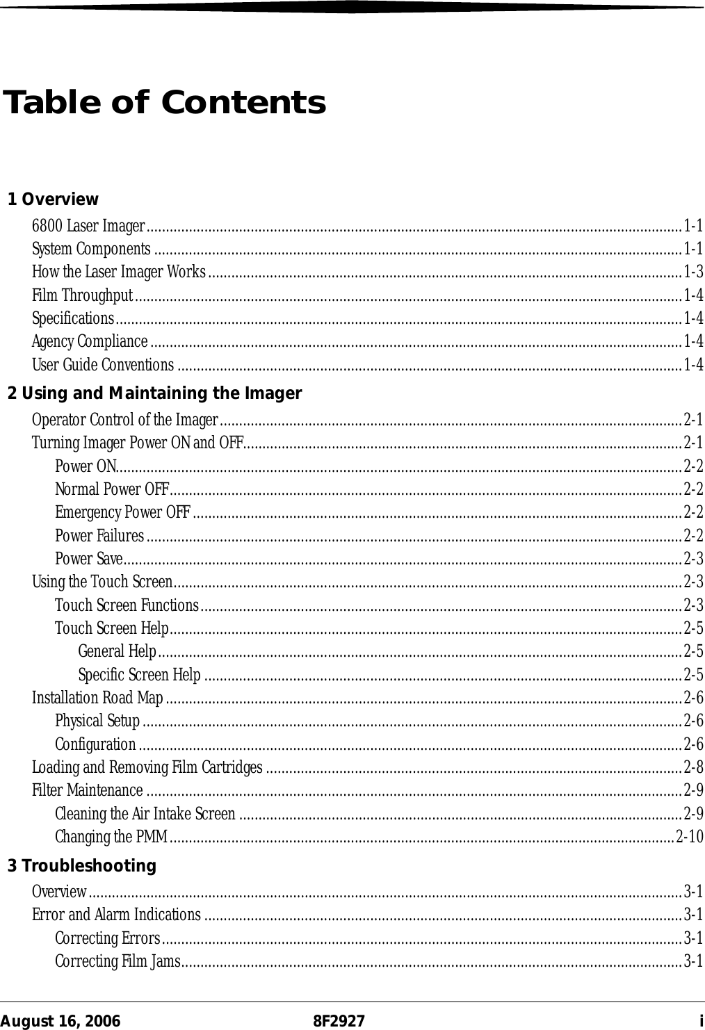 August 16, 2006 8F2927 iTable of Contents1 Overview6800 Laser Imager...........................................................................................................................................1-1System Components .........................................................................................................................................1-1How the Laser Imager Works...........................................................................................................................1-3Film Throughput..............................................................................................................................................1-4Specifications...................................................................................................................................................1-4Agency Compliance..........................................................................................................................................1-4User Guide Conventions...................................................................................................................................1-42 Using and Maintaining the ImagerOperator Control of the Imager........................................................................................................................2-1Turning Imager Power ON and OFF..................................................................................................................2-1Power ON...................................................................................................................................................2-2Normal Power OFF.....................................................................................................................................2-2Emergency Power OFF...............................................................................................................................2-2Power Failures...........................................................................................................................................2-2Power Save.................................................................................................................................................2-3Using the Touch Screen....................................................................................................................................2-3Touch Screen Functions.............................................................................................................................2-3Touch Screen Help.....................................................................................................................................2-5General Help........................................................................................................................................2-5Specific Screen Help ............................................................................................................................2-5Installation Road Map......................................................................................................................................2-6Physical Setup............................................................................................................................................2-6Configuration.............................................................................................................................................2-6Loading and Removing Film Cartridges............................................................................................................2-8Filter Maintenance ...........................................................................................................................................2-9Cleaning the Air Intake Screen...................................................................................................................2-9Changing the PMM...................................................................................................................................2-103 TroubleshootingOverview..........................................................................................................................................................3-1Error and Alarm Indications ............................................................................................................................3-1Correcting Errors.......................................................................................................................................3-1Correcting Film Jams..................................................................................................................................3-1