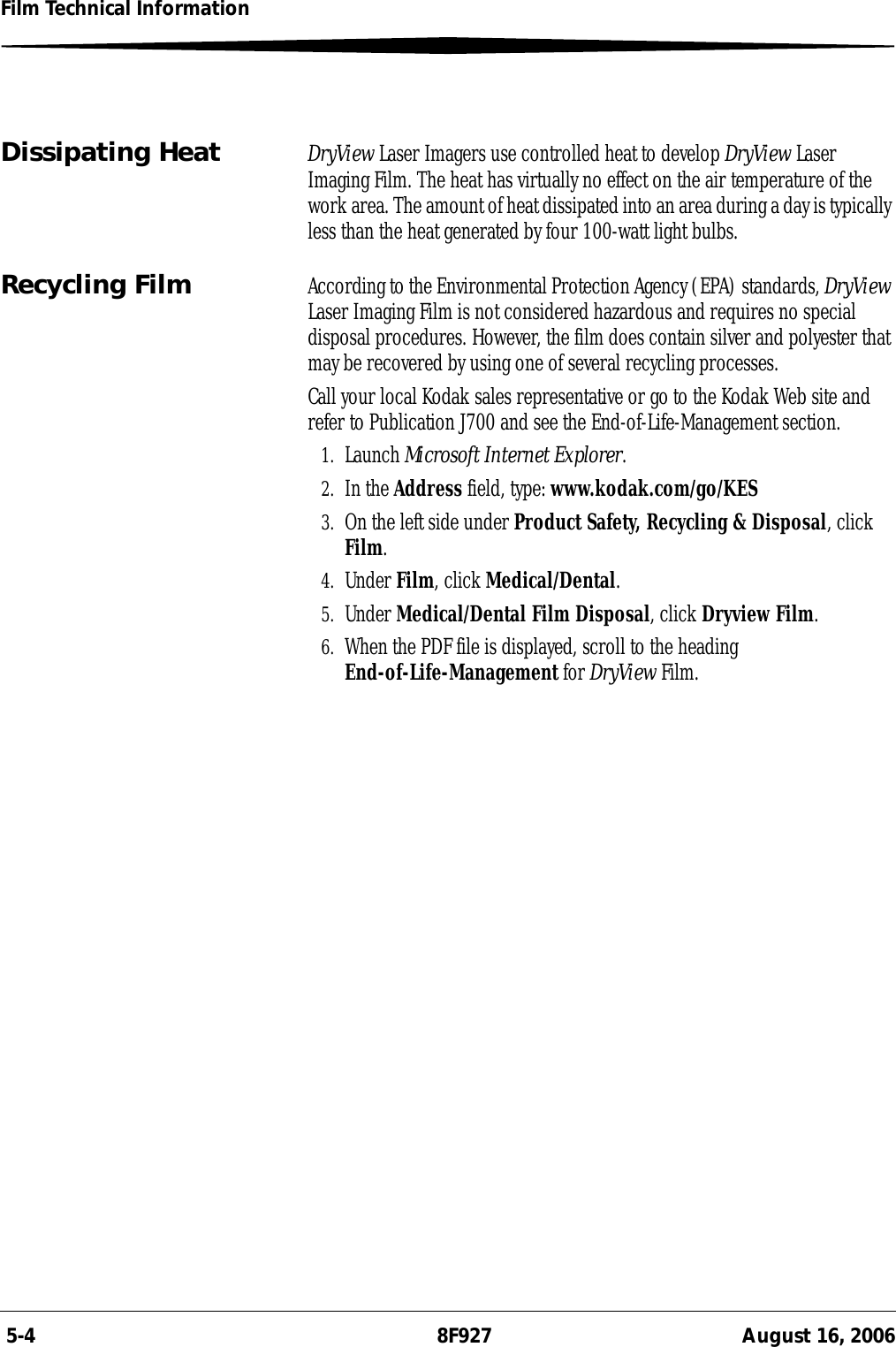  5-4 8F927 August 16, 2006Film Technical InformationDissipating Heat DryView Laser Imagers use controlled heat to develop DryView Laser Imaging Film. The heat has virtually no effect on the air temperature of the work area. The amount of heat dissipated into an area during a day is typically less than the heat generated by four 100-watt light bulbs.Recycling Film According to the Environmental Protection Agency (EPA) standards, DryView Laser Imaging Film is not considered hazardous and requires no special disposal procedures. However, the film does contain silver and polyester that may be recovered by using one of several recycling processes.Call your local Kodak sales representative or go to the Kodak Web site and refer to Publication J700 and see the End-of-Life-Management section.1. Launch Microsoft Internet Explorer.2. In the Address field, type: www.kodak.com/go/KES3. On the left side under Product Safety, Recycling &amp; Disposal, click Film.4. Under Film, click Medical/Dental.5. Under Medical/Dental Film Disposal, click Dryview Film.6. When the PDF file is displayed, scroll to the heading End-of-Life-Management for DryView Film.