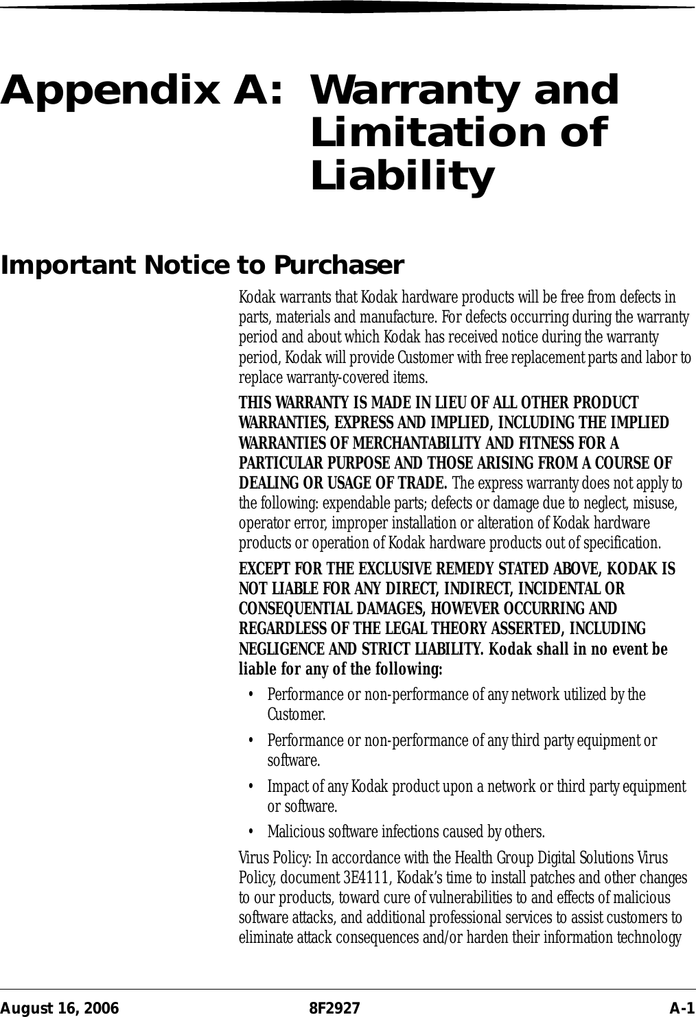 August 16, 2006 8F2927 A-1Appendix A:  Warranty and Limitation of LiabilityImportant Notice to PurchaserKodak warrants that Kodak hardware products will be free from defects in parts, materials and manufacture. For defects occurring during the warranty period and about which Kodak has received notice during the warranty period, Kodak will provide Customer with free replacement parts and labor to replace warranty-covered items.THIS WARRANTY IS MADE IN LIEU OF ALL OTHER PRODUCT WARRANTIES, EXPRESS AND IMPLIED, INCLUDING THE IMPLIED WARRANTIES OF MERCHANTABILITY AND FITNESS FOR A PARTICULAR PURPOSE AND THOSE ARISING FROM A COURSE OF DEALING OR USAGE OF TRADE. The express warranty does not apply to the following: expendable parts; defects or damage due to neglect, misuse, operator error, improper installation or alteration of Kodak hardware products or operation of Kodak hardware products out of specification.EXCEPT FOR THE EXCLUSIVE REMEDY STATED ABOVE, KODAK IS NOT LIABLE FOR ANY DIRECT, INDIRECT, INCIDENTAL OR CONSEQUENTIAL DAMAGES, HOWEVER OCCURRING AND REGARDLESS OF THE LEGAL THEORY ASSERTED, INCLUDING NEGLIGENCE AND STRICT LIABILITY. Kodak shall in no event be liable for any of the following: • Performance or non-performance of any network utilized by the Customer.• Performance or non-performance of any third party equipment or software.• Impact of any Kodak product upon a network or third party equipment or software.• Malicious software infections caused by others.Virus Policy: In accordance with the Health Group Digital Solutions Virus Policy, document 3E4111, Kodak’s time to install patches and other changes to our products, toward cure of vulnerabilities to and effects of malicious software attacks, and additional professional services to assist customers to eliminate attack consequences and/or harden their information technology 