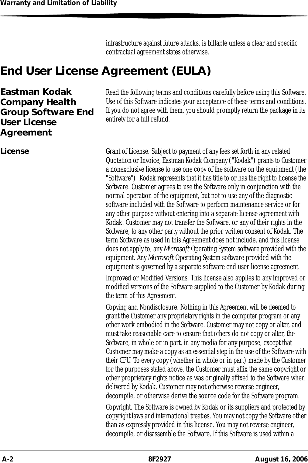  A-2 8F2927 August 16, 2006Warranty and Limitation of Liabilityinfrastructure against future attacks, is billable unless a clear and specific contractual agreement states otherwise.End User License Agreement (EULA)Eastman Kodak Company Health Group Software End User License AgreementRead the following terms and conditions carefully before using this Software. Use of this Software indicates your acceptance of these terms and conditions. If you do not agree with them, you should promptly return the package in its entirety for a full refund.License Grant of License. Subject to payment of any fees set forth in any related Quotation or Invoice, Eastman Kodak Company (&quot;Kodak&quot;) grants to Customer a nonexclusive license to use one copy of the software on the equipment (the &quot;Software&quot;). Kodak represents that it has title to or has the right to license the Software. Customer agrees to use the Software only in conjunction with the normal operation of the equipment, but not to use any of the diagnostic software included with the Software to perform maintenance service or for any other purpose without entering into a separate license agreement with Kodak. Customer may not transfer the Software, or any of their rights in the Software, to any other party without the prior written consent of Kodak. The term Software as used in this Agreement does not include, and this license does not apply to, any Microsoft Operating System software provided with the equipment. Any Microsoft Operating System software provided with the equipment is governed by a separate software end user license agreement.Improved or Modified Versions. This license also applies to any improved or modified versions of the Software supplied to the Customer by Kodak during the term of this Agreement.Copying and Nondisclosure. Nothing in this Agreement will be deemed to grant the Customer any proprietary rights in the computer program or any other work embodied in the Software. Customer may not copy or alter, and must take reasonable care to ensure that others do not copy or alter, the Software, in whole or in part, in any media for any purpose, except that Customer may make a copy as an essential step in the use of the Software with their CPU. To every copy (whether in whole or in part) made by the Customer for the purposes stated above, the Customer must affix the same copyright or other proprietary rights notice as was originally affixed to the Software when delivered by Kodak. Customer may not otherwise reverse engineer, decompile, or otherwise derive the source code for the Software program.Copyright. The Software is owned by Kodak or its suppliers and protected by copyright laws and international treaties. You may not copy the Software other than as expressly provided in this license. You may not reverse engineer, decompile, or disassemble the Software. If this Software is used within a 