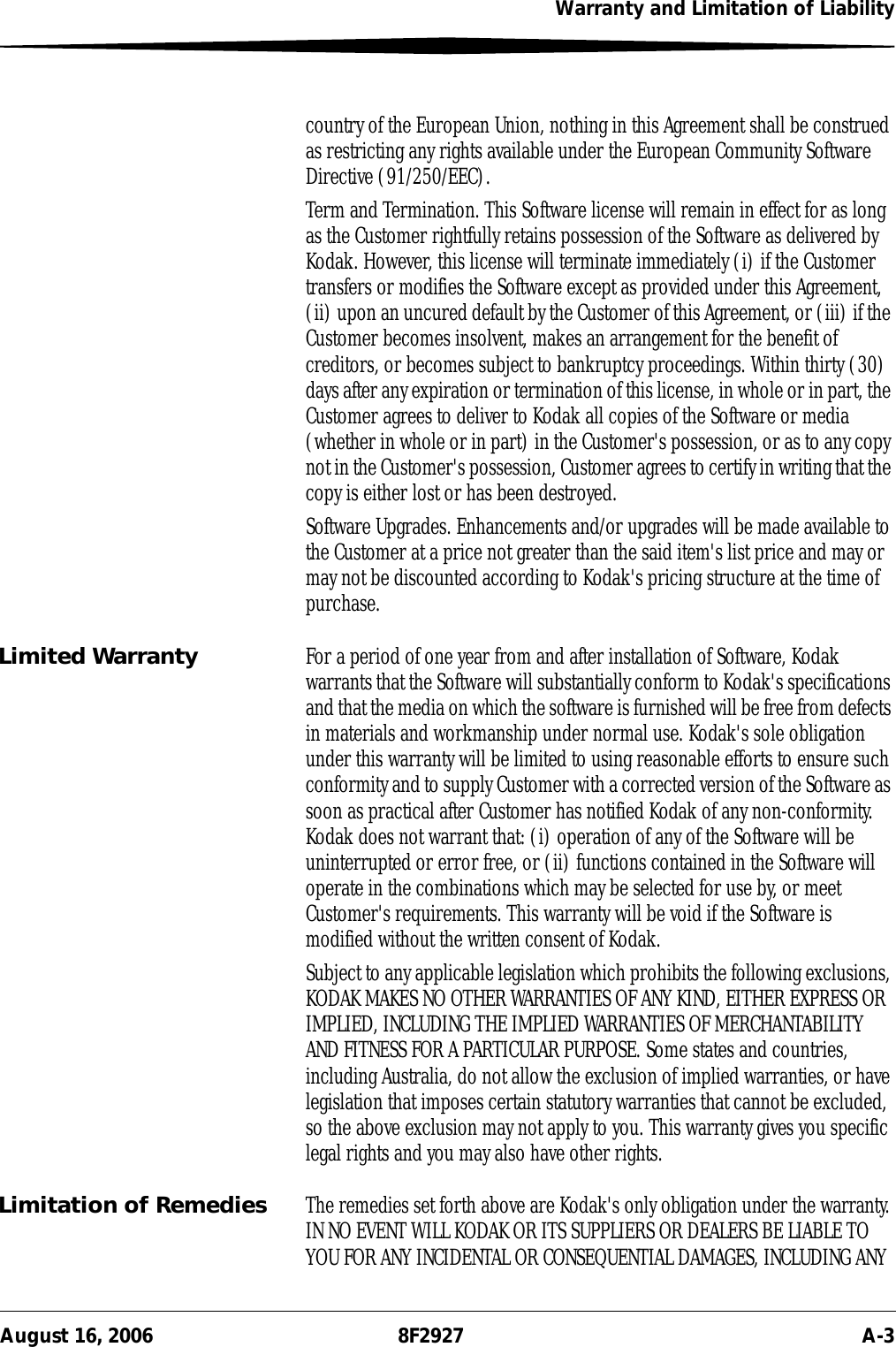 Warranty and Limitation of LiabilityAugust 16, 2006 8F2927 A-3country of the European Union, nothing in this Agreement shall be construed as restricting any rights available under the European Community Software Directive (91/250/EEC).Term and Termination. This Software license will remain in effect for as long as the Customer rightfully retains possession of the Software as delivered by Kodak. However, this license will terminate immediately (i) if the Customer transfers or modifies the Software except as provided under this Agreement, (ii) upon an uncured default by the Customer of this Agreement, or (iii) if the Customer becomes insolvent, makes an arrangement for the benefit of creditors, or becomes subject to bankruptcy proceedings. Within thirty (30) days after any expiration or termination of this license, in whole or in part, the Customer agrees to deliver to Kodak all copies of the Software or media (whether in whole or in part) in the Customer&apos;s possession, or as to any copy not in the Customer&apos;s possession, Customer agrees to certify in writing that the copy is either lost or has been destroyed.Software Upgrades. Enhancements and/or upgrades will be made available to the Customer at a price not greater than the said item&apos;s list price and may or may not be discounted according to Kodak&apos;s pricing structure at the time of purchase.Limited Warranty For a period of one year from and after installation of Software, Kodak warrants that the Software will substantially conform to Kodak&apos;s specifications and that the media on which the software is furnished will be free from defects in materials and workmanship under normal use. Kodak&apos;s sole obligation under this warranty will be limited to using reasonable efforts to ensure such conformity and to supply Customer with a corrected version of the Software as soon as practical after Customer has notified Kodak of any non-conformity. Kodak does not warrant that: (i) operation of any of the Software will be uninterrupted or error free, or (ii) functions contained in the Software will operate in the combinations which may be selected for use by, or meet Customer&apos;s requirements. This warranty will be void if the Software is modified without the written consent of Kodak.Subject to any applicable legislation which prohibits the following exclusions, KODAK MAKES NO OTHER WARRANTIES OF ANY KIND, EITHER EXPRESS OR IMPLIED, INCLUDING THE IMPLIED WARRANTIES OF MERCHANTABILITY AND FITNESS FOR A PARTICULAR PURPOSE. Some states and countries, including Australia, do not allow the exclusion of implied warranties, or have legislation that imposes certain statutory warranties that cannot be excluded, so the above exclusion may not apply to you. This warranty gives you specific legal rights and you may also have other rights.Limitation of Remedies The remedies set forth above are Kodak&apos;s only obligation under the warranty. IN NO EVENT WILL KODAK OR ITS SUPPLIERS OR DEALERS BE LIABLE TO YOU FOR ANY INCIDENTAL OR CONSEQUENTIAL DAMAGES, INCLUDING ANY 