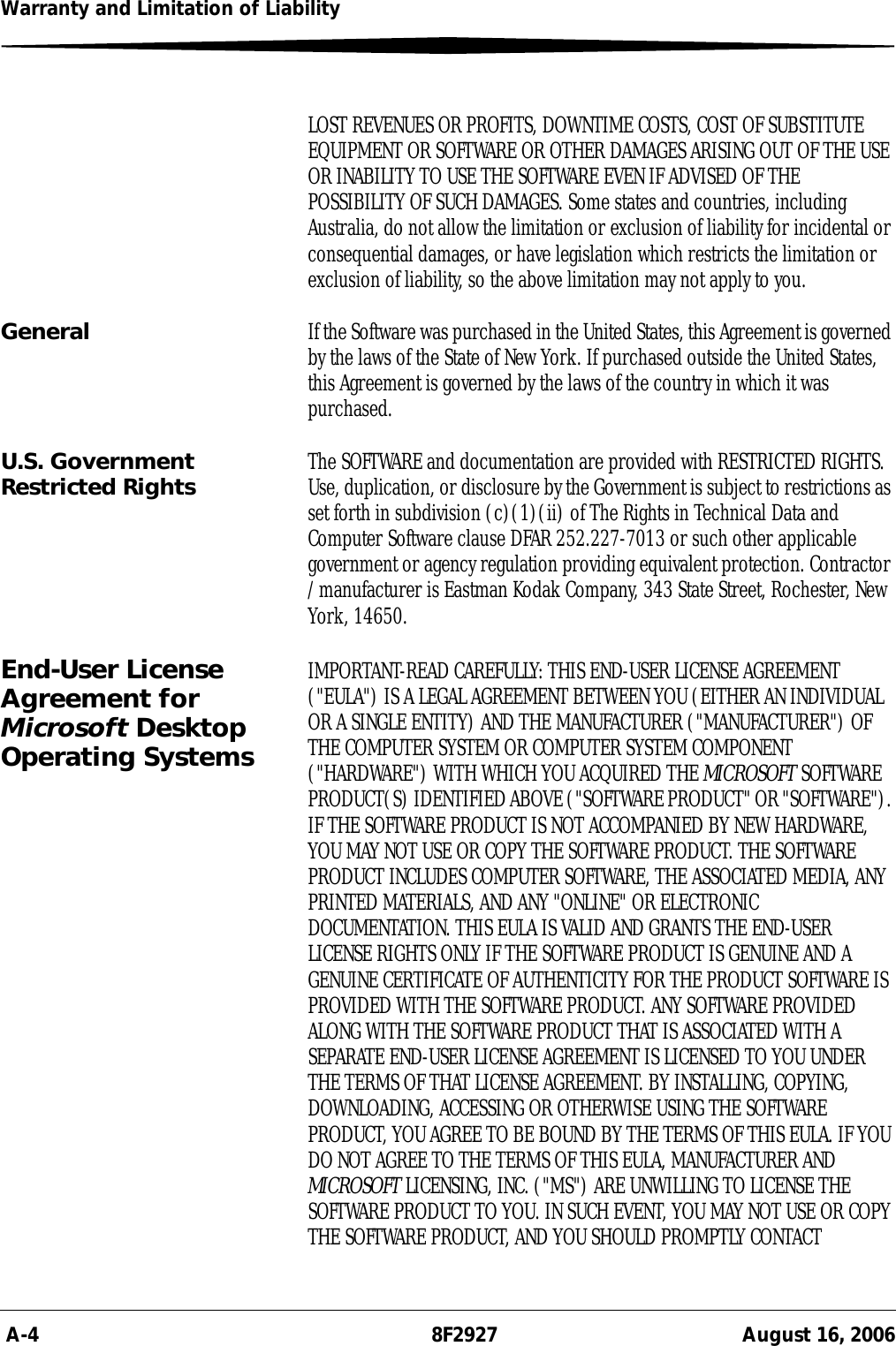  A-4 8F2927 August 16, 2006Warranty and Limitation of LiabilityLOST REVENUES OR PROFITS, DOWNTIME COSTS, COST OF SUBSTITUTE EQUIPMENT OR SOFTWARE OR OTHER DAMAGES ARISING OUT OF THE USE OR INABILITY TO USE THE SOFTWARE EVEN IF ADVISED OF THE POSSIBILITY OF SUCH DAMAGES. Some states and countries, including Australia, do not allow the limitation or exclusion of liability for incidental or consequential damages, or have legislation which restricts the limitation or exclusion of liability, so the above limitation may not apply to you.General If the Software was purchased in the United States, this Agreement is governed by the laws of the State of New York. If purchased outside the United States, this Agreement is governed by the laws of the country in which it was purchased.U.S. Government Restricted Rights The SOFTWARE and documentation are provided with RESTRICTED RIGHTS. Use, duplication, or disclosure by the Government is subject to restrictions as set forth in subdivision (c)(1)(ii) of The Rights in Technical Data and Computer Software clause DFAR 252.227-7013 or such other applicable government or agency regulation providing equivalent protection. Contractor / manufacturer is Eastman Kodak Company, 343 State Street, Rochester, New York, 14650.End-User License Agreement for Microsoft Desktop Operating SystemsIMPORTANT-READ CAREFULLY: THIS END-USER LICENSE AGREEMENT (&quot;EULA&quot;) IS A LEGAL AGREEMENT BETWEEN YOU (EITHER AN INDIVIDUAL OR A SINGLE ENTITY) AND THE MANUFACTURER (&quot;MANUFACTURER&quot;) OF THE COMPUTER SYSTEM OR COMPUTER SYSTEM COMPONENT (&quot;HARDWARE&quot;) WITH WHICH YOU ACQUIRED THE MICROSOFT SOFTWARE PRODUCT(S) IDENTIFIED ABOVE (&quot;SOFTWARE PRODUCT&quot; OR &quot;SOFTWARE&quot;). IF THE SOFTWARE PRODUCT IS NOT ACCOMPANIED BY NEW HARDWARE, YOU MAY NOT USE OR COPY THE SOFTWARE PRODUCT. THE SOFTWARE PRODUCT INCLUDES COMPUTER SOFTWARE, THE ASSOCIATED MEDIA, ANY PRINTED MATERIALS, AND ANY &quot;ONLINE&quot; OR ELECTRONIC DOCUMENTATION. THIS EULA IS VALID AND GRANTS THE END-USER LICENSE RIGHTS ONLY IF THE SOFTWARE PRODUCT IS GENUINE AND A GENUINE CERTIFICATE OF AUTHENTICITY FOR THE PRODUCT SOFTWARE IS PROVIDED WITH THE SOFTWARE PRODUCT. ANY SOFTWARE PROVIDED ALONG WITH THE SOFTWARE PRODUCT THAT IS ASSOCIATED WITH A SEPARATE END-USER LICENSE AGREEMENT IS LICENSED TO YOU UNDER THE TERMS OF THAT LICENSE AGREEMENT. BY INSTALLING, COPYING, DOWNLOADING, ACCESSING OR OTHERWISE USING THE SOFTWARE PRODUCT, YOU AGREE TO BE BOUND BY THE TERMS OF THIS EULA. IF YOU DO NOT AGREE TO THE TERMS OF THIS EULA, MANUFACTURER AND MICROSOFT LICENSING, INC. (&quot;MS&quot;) ARE UNWILLING TO LICENSE THE SOFTWARE PRODUCT TO YOU. IN SUCH EVENT, YOU MAY NOT USE OR COPY THE SOFTWARE PRODUCT, AND YOU SHOULD PROMPTLY CONTACT 