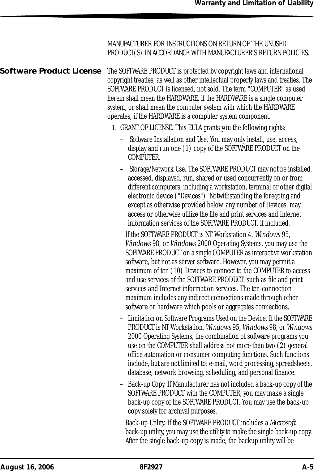 Warranty and Limitation of LiabilityAugust 16, 2006 8F2927 A-5MANUFACTURER FOR INSTRUCTIONS ON RETURN OF THE UNUSED PRODUCT(S) IN ACCORDANCE WITH MANUFACTURER&apos;S RETURN POLICIES.Software Product License The SOFTWARE PRODUCT is protected by copyright laws and international copyright treaties, as well as other intellectual property laws and treaties. The SOFTWARE PRODUCT is licensed, not sold. The term &quot;COMPUTER&quot; as used herein shall mean the HARDWARE, if the HARDWARE is a single computer system, or shall mean the computer system with which the HARDWARE operates, if the HARDWARE is a computer system component.1. GRANT OF LICENSE. This EULA grants you the following rights:–  Software Installation and Use. You may only install, use, access, display and run one (1) copy of the SOFTWARE PRODUCT on the COMPUTER. –  Storage/Network Use. The SOFTWARE PRODUCT may not be installed, accessed, displayed, run, shared or used concurrently on or from different computers, including a workstation, terminal or other digital electronic device (&quot;Devices&quot;). Notwithstanding the foregoing and except as otherwise provided below, any number of Devices, may access or otherwise utilize the file and print services and Internet information services of the SOFTWARE PRODUCT, if included.If the SOFTWARE PRODUCT is NT Workstation 4, Windows 95, Windows 98, or Windows 2000 Operating Systems, you may use the SOFTWARE PRODUCT on a single COMPUTER as interactive workstation software, but not as server software. However, you may permit a maximum of ten (10) Devices to connect to the COMPUTER to access and use services of the SOFTWARE PRODUCT, such as file and print services and Internet information services. The ten-connection maximum includes any indirect connections made through other software or hardware which pools or aggregates connections.– Limitation on Software Programs Used on the Device. If the SOFTWARE PRODUCT is NT Workstation, Windows 95, Windows 98, or Windows 2000 Operating Systems, the combination of software programs you use on the COMPUTER shall address not more than two (2) general office automation or consumer computing functions. Such functions include, but are not limited to: e-mail, word processing, spreadsheets, database, network browsing, scheduling, and personal finance.– Back-up Copy. If Manufacturer has not included a back-up copy of the SOFTWARE PRODUCT with the COMPUTER, you may make a single back-up copy of the SOFTWARE PRODUCT. You may use the back-up copy solely for archival purposes. Back-up Utility. If the SOFTWARE PRODUCT includes a Microsoft back-up utility, you may use the utility to make the single back-up copy. After the single back-up copy is made, the backup utility will be 