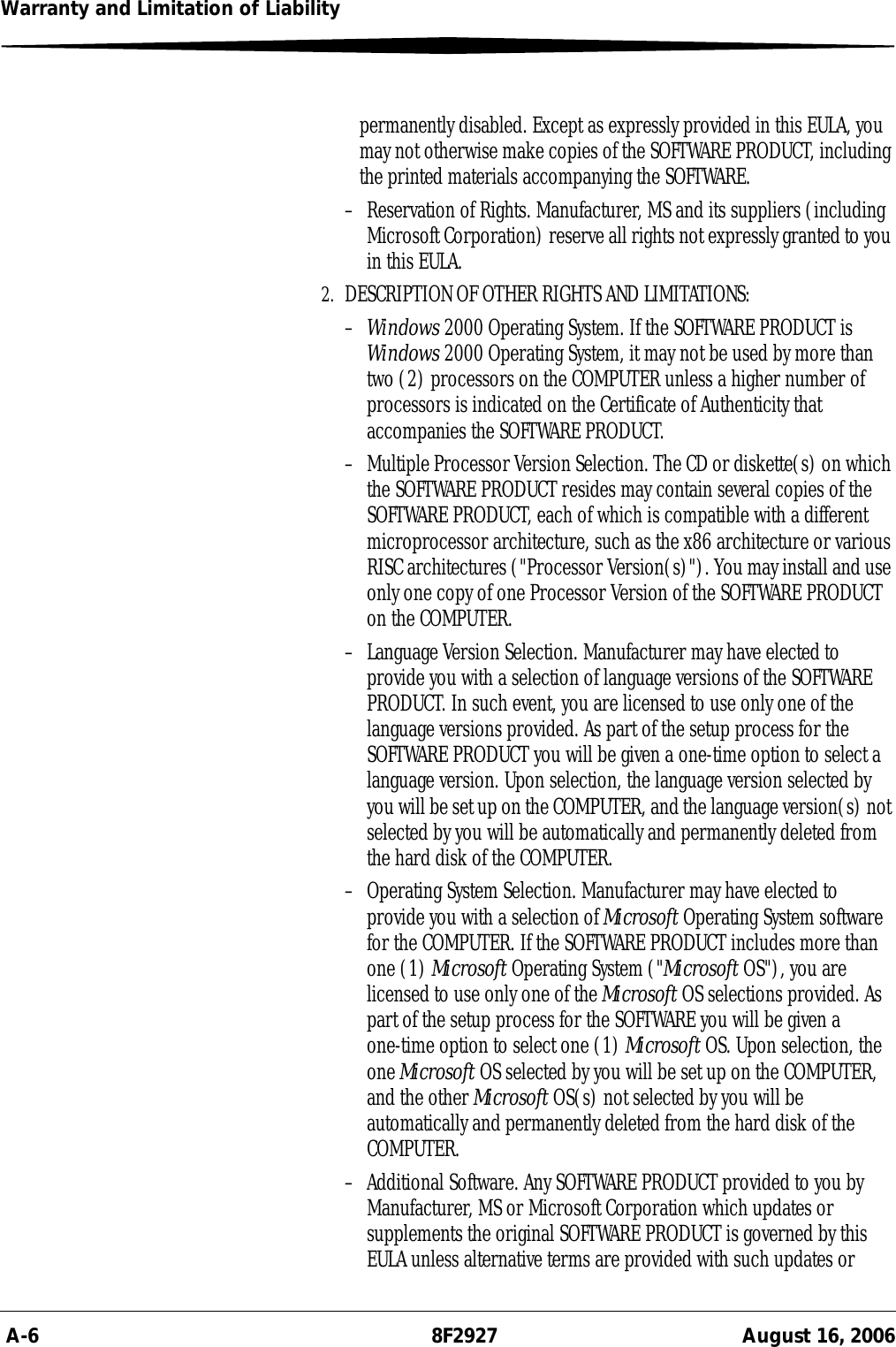  A-6 8F2927 August 16, 2006Warranty and Limitation of Liabilitypermanently disabled. Except as expressly provided in this EULA, you may not otherwise make copies of the SOFTWARE PRODUCT, including the printed materials accompanying the SOFTWARE.– Reservation of Rights. Manufacturer, MS and its suppliers (including Microsoft Corporation) reserve all rights not expressly granted to you in this EULA.2. DESCRIPTION OF OTHER RIGHTS AND LIMITATIONS:–Windows 2000 Operating System. If the SOFTWARE PRODUCT is Windows 2000 Operating System, it may not be used by more than two (2) processors on the COMPUTER unless a higher number of processors is indicated on the Certificate of Authenticity that accompanies the SOFTWARE PRODUCT.– Multiple Processor Version Selection. The CD or diskette(s) on which the SOFTWARE PRODUCT resides may contain several copies of the SOFTWARE PRODUCT, each of which is compatible with a different microprocessor architecture, such as the x86 architecture or various RISC architectures (&quot;Processor Version(s)&quot;). You may install and use only one copy of one Processor Version of the SOFTWARE PRODUCT on the COMPUTER.– Language Version Selection. Manufacturer may have elected to provide you with a selection of language versions of the SOFTWARE PRODUCT. In such event, you are licensed to use only one of the language versions provided. As part of the setup process for the SOFTWARE PRODUCT you will be given a one-time option to select a language version. Upon selection, the language version selected by you will be set up on the COMPUTER, and the language version(s) not selected by you will be automatically and permanently deleted from the hard disk of the COMPUTER. – Operating System Selection. Manufacturer may have elected to provide you with a selection of Microsoft Operating System software for the COMPUTER. If the SOFTWARE PRODUCT includes more than one (1) Microsoft Operating System (&quot;Microsoft OS&quot;), you are licensed to use only one of the Microsoft OS selections provided. As part of the setup process for the SOFTWARE you will be given a one-time option to select one (1) Microsoft OS. Upon selection, the one Microsoft OS selected by you will be set up on the COMPUTER, and the other Microsoft OS(s) not selected by you will be automatically and permanently deleted from the hard disk of the COMPUTER. – Additional Software. Any SOFTWARE PRODUCT provided to you by Manufacturer, MS or Microsoft Corporation which updates or supplements the original SOFTWARE PRODUCT is governed by this EULA unless alternative terms are provided with such updates or 