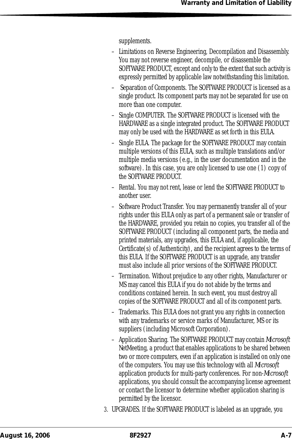 Warranty and Limitation of LiabilityAugust 16, 2006 8F2927 A-7supplements.– Limitations on Reverse Engineering, Decompilation and Disassembly. You may not reverse engineer, decompile, or disassemble the SOFTWARE PRODUCT, except and only to the extent that such activity is expressly permitted by applicable law notwithstanding this limitation.–  Separation of Components. The SOFTWARE PRODUCT is licensed as a single product. Its component parts may not be separated for use on more than one computer.– Single COMPUTER. The SOFTWARE PRODUCT is licensed with the HARDWARE as a single integrated product. The SOFTWARE PRODUCT may only be used with the HARDWARE as set forth in this EULA.– Single EULA. The package for the SOFTWARE PRODUCT may contain multiple versions of this EULA, such as multiple translations and/or multiple media versions (e.g., in the user documentation and in the software). In this case, you are only licensed to use one (1) copy of the SOFTWARE PRODUCT.– Rental. You may not rent, lease or lend the SOFTWARE PRODUCT to another user. – Software Product Transfer. You may permanently transfer all of your rights under this EULA only as part of a permanent sale or transfer of the HARDWARE, provided you retain no copies, you transfer all of the SOFTWARE PRODUCT (including all component parts, the media and printed materials, any upgrades, this EULA and, if applicable, the Certificate(s) of Authenticity), and the recipient agrees to the terms of this EULA. If the SOFTWARE PRODUCT is an upgrade, any transfer must also include all prior versions of the SOFTWARE PRODUCT.– Termination. Without prejudice to any other rights, Manufacturer or MS may cancel this EULA if you do not abide by the terms and conditions contained herein. In such event, you must destroy all copies of the SOFTWARE PRODUCT and all of its component parts.– Trademarks. This EULA does not grant you any rights in connection with any trademarks or service marks of Manufacturer, MS or its suppliers (including Microsoft Corporation).– Application Sharing. The SOFTWARE PRODUCT may contain Microsoft NetMeeting, a product that enables applications to be shared between two or more computers, even if an application is installed on only one of the computers. You may use this technology with all Microsoft application products for multi-party conferences. For non-Microsoft applications, you should consult the accompanying license agreement or contact the licensor to determine whether application sharing is permitted by the licensor.3. UPGRADES. If the SOFTWARE PRODUCT is labeled as an upgrade, you 