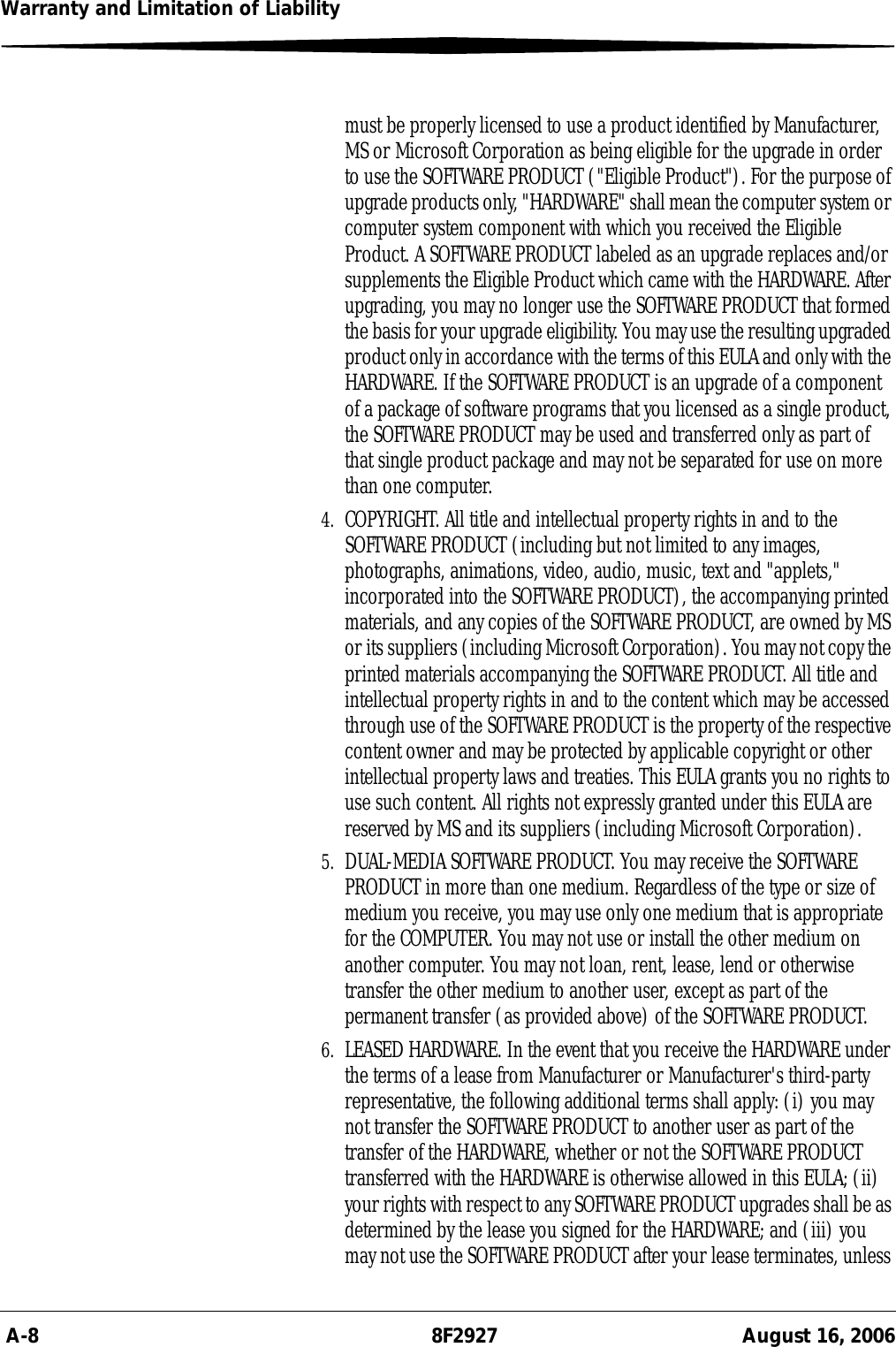  A-8 8F2927 August 16, 2006Warranty and Limitation of Liabilitymust be properly licensed to use a product identified by Manufacturer, MS or Microsoft Corporation as being eligible for the upgrade in order to use the SOFTWARE PRODUCT (&quot;Eligible Product&quot;). For the purpose of upgrade products only, &quot;HARDWARE&quot; shall mean the computer system or computer system component with which you received the Eligible Product. A SOFTWARE PRODUCT labeled as an upgrade replaces and/or supplements the Eligible Product which came with the HARDWARE. After upgrading, you may no longer use the SOFTWARE PRODUCT that formed the basis for your upgrade eligibility. You may use the resulting upgraded product only in accordance with the terms of this EULA and only with the HARDWARE. If the SOFTWARE PRODUCT is an upgrade of a component of a package of software programs that you licensed as a single product, the SOFTWARE PRODUCT may be used and transferred only as part of that single product package and may not be separated for use on more than one computer.4. COPYRIGHT. All title and intellectual property rights in and to the SOFTWARE PRODUCT (including but not limited to any images, photographs, animations, video, audio, music, text and &quot;applets,&quot; incorporated into the SOFTWARE PRODUCT), the accompanying printed materials, and any copies of the SOFTWARE PRODUCT, are owned by MS or its suppliers (including Microsoft Corporation). You may not copy the printed materials accompanying the SOFTWARE PRODUCT. All title and intellectual property rights in and to the content which may be accessed through use of the SOFTWARE PRODUCT is the property of the respective content owner and may be protected by applicable copyright or other intellectual property laws and treaties. This EULA grants you no rights to use such content. All rights not expressly granted under this EULA are reserved by MS and its suppliers (including Microsoft Corporation).5. DUAL-MEDIA SOFTWARE PRODUCT. You may receive the SOFTWARE PRODUCT in more than one medium. Regardless of the type or size of medium you receive, you may use only one medium that is appropriate for the COMPUTER. You may not use or install the other medium on another computer. You may not loan, rent, lease, lend or otherwise transfer the other medium to another user, except as part of the permanent transfer (as provided above) of the SOFTWARE PRODUCT.6. LEASED HARDWARE. In the event that you receive the HARDWARE under the terms of a lease from Manufacturer or Manufacturer&apos;s third-party representative, the following additional terms shall apply: (i) you may not transfer the SOFTWARE PRODUCT to another user as part of the transfer of the HARDWARE, whether or not the SOFTWARE PRODUCT transferred with the HARDWARE is otherwise allowed in this EULA; (ii) your rights with respect to any SOFTWARE PRODUCT upgrades shall be as determined by the lease you signed for the HARDWARE; and (iii) you may not use the SOFTWARE PRODUCT after your lease terminates, unless 