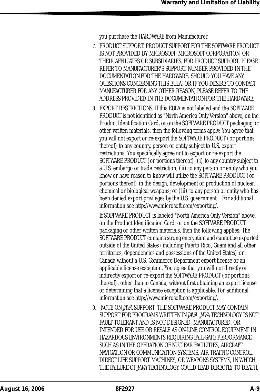 Warranty and Limitation of LiabilityAugust 16, 2006 8F2927 A-9you purchase the HARDWARE from Manufacturer.7. PRODUCT SUPPORT. PRODUCT SUPPORT FOR THE SOFTWARE PRODUCT IS NOT PROVIDED BY MICROSOFT, MICROSOFT CORPORATION, OR THEIR AFFILIATES OR SUBSIDIARIES. FOR PRODUCT SUPPORT, PLEASE REFER TO MANUFACTURER&apos;S SUPPORT NUMBER PROVIDED IN THE DOCUMENTATION FOR THE HARDWARE. SHOULD YOU HAVE ANY QUESTIONS CONCERNING THIS EULA, OR IF YOU DESIRE TO CONTACT MANUFACTURER FOR ANY OTHER REASON, PLEASE REFER TO THE ADDRESS PROVIDED IN THE DOCUMENTATION FOR THE HARDWARE.8. EXPORT RESTRICTIONS. If this EULA is not labeled and the SOFTWARE PRODUCT is not identified as &quot;North America Only Version&quot; above, on the Product Identification Card, or on the SOFTWARE PRODUCT packaging or other written materials, then the following terms apply: You agree that you will not export or re-export the SOFTWARE PRODUCT (or portions thereof) to any country, person or entity subject to U.S. export restrictions. You specifically agree not to export or re-export the SOFTWARE PRODUCT (or portions thereof): (i) to any country subject to a U.S. embargo or trade restriction; (ii) to any person or entity who you know or have reason to know will utilize the SOFTWARE PRODUCT (or portions thereof) in the design, development or production of nuclear, chemical or biological weapons; or (iii) to any person or entity who has been denied export privileges by the U.S. government.   For additional information see http://www.microsoft.com/exporting/.If SOFTWARE PRODUCT is labeled &quot;North America Only Version&quot; above, on the Product Identification Card, or on the SOFTWARE PRODUCT packaging or other written materials, then the following applies: The SOFTWARE PRODUCT contains strong encryption and cannot be exported outside of the United States (including Puerto Rico, Guam and all other territories, dependencies and possessions of the United States) or Canada without a U.S. Commerce Department export license or an applicable license exception. You agree that you will not directly or indirectly export or re-export the SOFTWARE PRODUCT (or portions thereof), other than to Canada, without first obtaining an export license or determining that a license exception is applicable. For additional information see http://www.microsoft.com/exporting/.9.  NOTE ON JAVA SUPPORT. THE SOFTWARE PRODUCT MAY CONTAIN SUPPORT FOR PROGRAMS WRITTEN IN JAVA. JAVA TECHNOLOGY IS NOT FAULT TOLERANT AND IS NOT DESIGNED, MANUFACTURED, OR INTENDED FOR USE OR RESALE AS ON-LINE CONTROL EQUIPMENT IN HAZARDOUS ENVIRONMENTS REQUIRING FAIL-SAFE PERFORMANCE, SUCH AS IN THE OPERATION OF NUCLEAR FACILITIES, AIRCRAFT NAVIGATION OR COMMUNICATION SYSTEMS, AIR TRAFFIC CONTROL, DIRECT LIFE SUPPORT MACHINES, OR WEAPONS SYSTEMS, IN WHICH THE FAILURE OF JAVA TECHNOLOGY COULD LEAD DIRECTLY TO DEATH, 