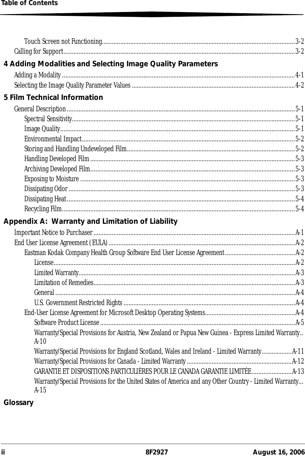 ii 8F2927 August 16, 2006Table of ContentsTouch Screen not Functioning....................................................................................................................3-2Calling for Support...........................................................................................................................................3-24 Adding Modalities and Selecting Image Quality ParametersAdding a Modality ............................................................................................................................................4-1Selecting the Image Quality Parameter Values ..................................................................................................4-25 Film Technical InformationGeneral Description.........................................................................................................................................5-1Spectral Sensitivity......................................................................................................................................5-1Image Quality.............................................................................................................................................5-1Environmental Impact................................................................................................................................5-2Storing and Handling Undeveloped Film.....................................................................................................5-2Handling Developed Film...........................................................................................................................5-3Archiving Developed Film...........................................................................................................................5-3Exposing to Moisture.................................................................................................................................5-3Dissipating Odor........................................................................................................................................5-3Dissipating Heat.........................................................................................................................................5-4Recycling Film............................................................................................................................................5-4Appendix A: Warranty and Limitation of LiabilityImportant Notice to Purchaser.........................................................................................................................A-1End User License Agreement (EULA)................................................................................................................A-2Eastman Kodak Company Health Group Software End User License Agreement..........................................A-2License.................................................................................................................................................A-2Limited Warranty..................................................................................................................................A-3Limitation of Remedies.........................................................................................................................A-3General................................................................................................................................................A-4U.S. Government Restricted Rights .......................................................................................................A-4End-User License Agreement for Microsoft Desktop Operating Systems......................................................A-4Software Product License.....................................................................................................................A-5Warranty/Special Provisions for Austria, New Zealand or Papua New Guinea - Express Limited Warranty..A-10Warranty/Special Provisions for England Scotland, Wales and Ireland - Limited Warranty..................A-11Warranty/Special Provisions for Canada - Limited Warranty...............................................................A-12GARANTIE ET DISPOSITIONS PARTICULIÈRES POUR LE CANADA GARANTIE LIMITÉE........................A-13Warranty/Special Provisions for the United States of America and any Other Country - Limited Warranty...A-15Glossary