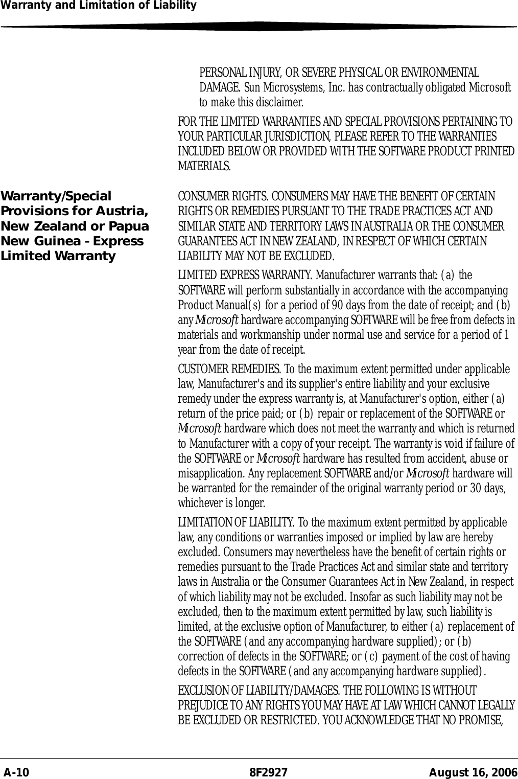  A-10 8F2927 August 16, 2006Warranty and Limitation of LiabilityPERSONAL INJURY, OR SEVERE PHYSICAL OR ENVIRONMENTAL DAMAGE. Sun Microsystems, Inc. has contractually obligated Microsoft to make this disclaimer.FOR THE LIMITED WARRANTIES AND SPECIAL PROVISIONS PERTAINING TO YOUR PARTICULAR JURISDICTION, PLEASE REFER TO THE WARRANTIES INCLUDED BELOW OR PROVIDED WITH THE SOFTWARE PRODUCT PRINTED MATERIALS.Warranty/Special Provisions for Austria, New Zealand or Papua New Guinea - Express Limited WarrantyCONSUMER RIGHTS. CONSUMERS MAY HAVE THE BENEFIT OF CERTAIN RIGHTS OR REMEDIES PURSUANT TO THE TRADE PRACTICES ACT AND SIMILAR STATE AND TERRITORY LAWS IN AUSTRALIA OR THE CONSUMER GUARANTEES ACT IN NEW ZEALAND, IN RESPECT OF WHICH CERTAIN LIABILITY MAY NOT BE EXCLUDED.LIMITED EXPRESS WARRANTY. Manufacturer warrants that: (a) the SOFTWARE will perform substantially in accordance with the accompanying Product Manual(s) for a period of 90 days from the date of receipt; and (b) any Microsoft hardware accompanying SOFTWARE will be free from defects in materials and workmanship under normal use and service for a period of 1 year from the date of receipt. CUSTOMER REMEDIES. To the maximum extent permitted under applicable law, Manufacturer&apos;s and its supplier&apos;s entire liability and your exclusive remedy under the express warranty is, at Manufacturer&apos;s option, either (a) return of the price paid; or (b) repair or replacement of the SOFTWARE or Microsoft hardware which does not meet the warranty and which is returned to Manufacturer with a copy of your receipt. The warranty is void if failure of the SOFTWARE or Microsoft hardware has resulted from accident, abuse or misapplication. Any replacement SOFTWARE and/or Microsoft hardware will be warranted for the remainder of the original warranty period or 30 days, whichever is longer.LIMITATION OF LIABILITY. To the maximum extent permitted by applicable law, any conditions or warranties imposed or implied by law are hereby excluded. Consumers may nevertheless have the benefit of certain rights or remedies pursuant to the Trade Practices Act and similar state and territory laws in Australia or the Consumer Guarantees Act in New Zealand, in respect of which liability may not be excluded. Insofar as such liability may not be excluded, then to the maximum extent permitted by law, such liability is limited, at the exclusive option of Manufacturer, to either (a) replacement of the SOFTWARE (and any accompanying hardware supplied); or (b) correction of defects in the SOFTWARE; or (c) payment of the cost of having defects in the SOFTWARE (and any accompanying hardware supplied).EXCLUSION OF LIABILITY/DAMAGES. THE FOLLOWING IS WITHOUT PREJUDICE TO ANY RIGHTS YOU MAY HAVE AT LAW WHICH CANNOT LEGALLY BE EXCLUDED OR RESTRICTED. YOU ACKNOWLEDGE THAT NO PROMISE, 