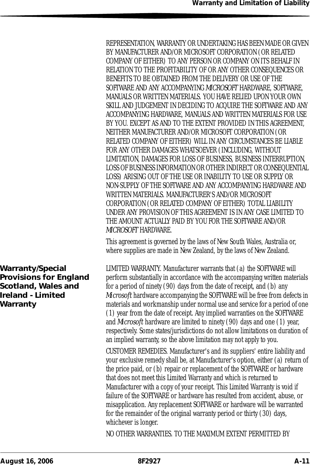 Warranty and Limitation of LiabilityAugust 16, 2006 8F2927 A-11REPRESENTATION, WARRANTY OR UNDERTAKING HAS BEEN MADE OR GIVEN BY MANUFACTURER AND/OR MICROSOFT CORPORATION (OR RELATED COMPANY OF EITHER) TO ANY PERSON OR COMPANY ON ITS BEHALF IN RELATION TO THE PROFITABILITY OF OR ANY OTHER CONSEQUENCES OR BENEFITS TO BE OBTAINED FROM THE DELIVERY OR USE OF THE SOFTWARE AND ANY ACCOMPANYING MICROSOFT HARDWARE, SOFTWARE, MANUALS OR WRITTEN MATERIALS. YOU HAVE RELIED UPON YOUR OWN SKILL AND JUDGEMENT IN DECIDING TO ACQUIRE THE SOFTWARE AND ANY ACCOMPANYING HARDWARE, MANUALS AND WRITTEN MATERIALS FOR USE BY YOU. EXCEPT AS AND TO THE EXTENT PROVIDED IN THIS AGREEMENT, NEITHER MANUFACTURER AND/OR MICROSOFT CORPORATION (OR RELATED COMPANY OF EITHER) WILL IN ANY CIRCUMSTANCES BE LIABLE FOR ANY OTHER DAMAGES WHATSOEVER (INCLUDING, WITHOUT LIMITATION, DAMAGES FOR LOSS OF BUSINESS, BUSINESS INTERRUPTION, LOSS OF BUSINESS INFORMATION OR OTHER INDIRECT OR CONSEQUENTIAL LOSS) ARISING OUT OF THE USE OR INABILITY TO USE OR SUPPLY OR NON-SUPPLY OF THE SOFTWARE AND ANY ACCOMPANYING HARDWARE AND WRITTEN MATERIALS. MANUFACTURER&apos;S AND/OR MICROSOFT CORPORATION (OR RELATED COMPANY OF EITHER) TOTAL LIABILITY UNDER ANY PROVISION OF THIS AGREEMENT IS IN ANY CASE LIMITED TO THE AMOUNT ACTUALLY PAID BY YOU FOR THE SOFTWARE AND/OR MICROSOFT HARDWARE.This agreement is governed by the laws of New South Wales, Australia or, where supplies are made in New Zealand, by the laws of New Zealand.Warranty/Special Provisions for England Scotland, Wales and Ireland - Limited WarrantyLIMITED WARRANTY. Manufacturer warrants that (a) the SOFTWARE will perform substantially in accordance with the accompanying written materials for a period of ninety (90) days from the date of receipt, and (b) any Microsoft hardware accompanying the SOFTWARE will be free from defects in materials and workmanship under normal use and service for a period of one (1) year from the date of receipt. Any implied warranties on the SOFTWARE and Microsoft hardware are limited to ninety (90) days and one (1) year, respectively. Some states/jurisdictions do not allow limitations on duration of an implied warranty, so the above limitation may not apply to you.CUSTOMER REMEDIES. Manufacturer&apos;s and its suppliers&apos; entire liability and your exclusive remedy shall be, at Manufacturer&apos;s option, either (a) return of the price paid, or (b) repair or replacement of the SOFTWARE or hardware that does not meet this Limited Warranty and which is returned to Manufacturer with a copy of your receipt. This Limited Warranty is void if failure of the SOFTWARE or hardware has resulted from accident, abuse, or misapplication. Any replacement SOFTWARE or hardware will be warranted for the remainder of the original warranty period or thirty (30) days, whichever is longer.NO OTHER WARRANTIES. TO THE MAXIMUM EXTENT PERMITTED BY 