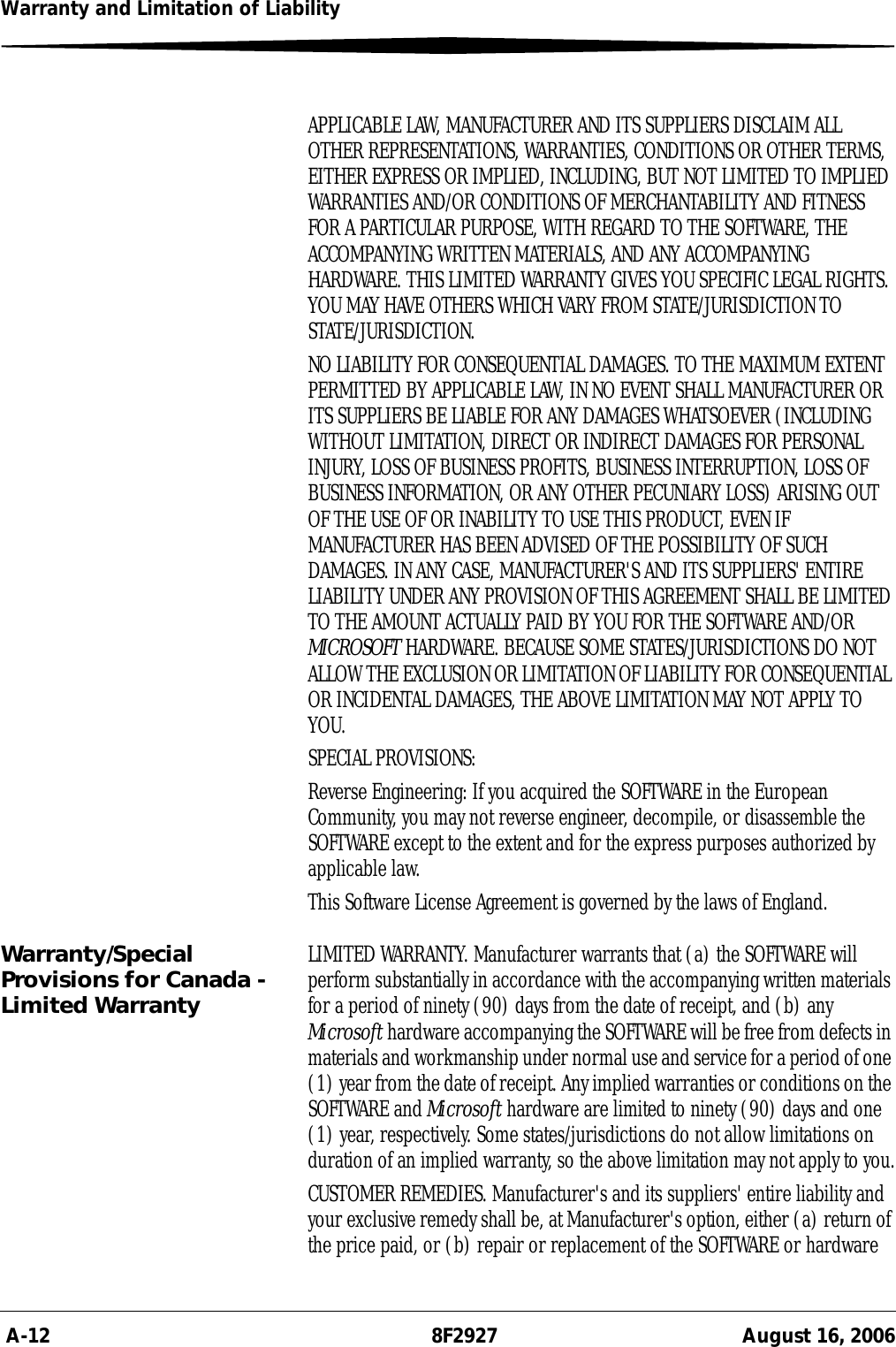  A-12 8F2927 August 16, 2006Warranty and Limitation of LiabilityAPPLICABLE LAW, MANUFACTURER AND ITS SUPPLIERS DISCLAIM ALL OTHER REPRESENTATIONS, WARRANTIES, CONDITIONS OR OTHER TERMS, EITHER EXPRESS OR IMPLIED, INCLUDING, BUT NOT LIMITED TO IMPLIED WARRANTIES AND/OR CONDITIONS OF MERCHANTABILITY AND FITNESS FOR A PARTICULAR PURPOSE, WITH REGARD TO THE SOFTWARE, THE ACCOMPANYING WRITTEN MATERIALS, AND ANY ACCOMPANYING HARDWARE. THIS LIMITED WARRANTY GIVES YOU SPECIFIC LEGAL RIGHTS. YOU MAY HAVE OTHERS WHICH VARY FROM STATE/JURISDICTION TO STATE/JURISDICTION.NO LIABILITY FOR CONSEQUENTIAL DAMAGES. TO THE MAXIMUM EXTENT PERMITTED BY APPLICABLE LAW, IN NO EVENT SHALL MANUFACTURER OR ITS SUPPLIERS BE LIABLE FOR ANY DAMAGES WHATSOEVER (INCLUDING WITHOUT LIMITATION, DIRECT OR INDIRECT DAMAGES FOR PERSONAL INJURY, LOSS OF BUSINESS PROFITS, BUSINESS INTERRUPTION, LOSS OF BUSINESS INFORMATION, OR ANY OTHER PECUNIARY LOSS) ARISING OUT OF THE USE OF OR INABILITY TO USE THIS PRODUCT, EVEN IF MANUFACTURER HAS BEEN ADVISED OF THE POSSIBILITY OF SUCH DAMAGES. IN ANY CASE, MANUFACTURER&apos;S AND ITS SUPPLIERS&apos; ENTIRE LIABILITY UNDER ANY PROVISION OF THIS AGREEMENT SHALL BE LIMITED TO THE AMOUNT ACTUALLY PAID BY YOU FOR THE SOFTWARE AND/OR MICROSOFT HARDWARE. BECAUSE SOME STATES/JURISDICTIONS DO NOT ALLOW THE EXCLUSION OR LIMITATION OF LIABILITY FOR CONSEQUENTIAL OR INCIDENTAL DAMAGES, THE ABOVE LIMITATION MAY NOT APPLY TO YOU.SPECIAL PROVISIONS:Reverse Engineering: If you acquired the SOFTWARE in the European Community, you may not reverse engineer, decompile, or disassemble the SOFTWARE except to the extent and for the express purposes authorized by applicable law.This Software License Agreement is governed by the laws of England.Warranty/Special Provisions for Canada - Limited WarrantyLIMITED WARRANTY. Manufacturer warrants that (a) the SOFTWARE will perform substantially in accordance with the accompanying written materials for a period of ninety (90) days from the date of receipt, and (b) any Microsoft hardware accompanying the SOFTWARE will be free from defects in materials and workmanship under normal use and service for a period of one (1) year from the date of receipt. Any implied warranties or conditions on the SOFTWARE and Microsoft hardware are limited to ninety (90) days and one (1) year, respectively. Some states/jurisdictions do not allow limitations on duration of an implied warranty, so the above limitation may not apply to you.CUSTOMER REMEDIES. Manufacturer&apos;s and its suppliers&apos; entire liability and your exclusive remedy shall be, at Manufacturer&apos;s option, either (a) return of the price paid, or (b) repair or replacement of the SOFTWARE or hardware 