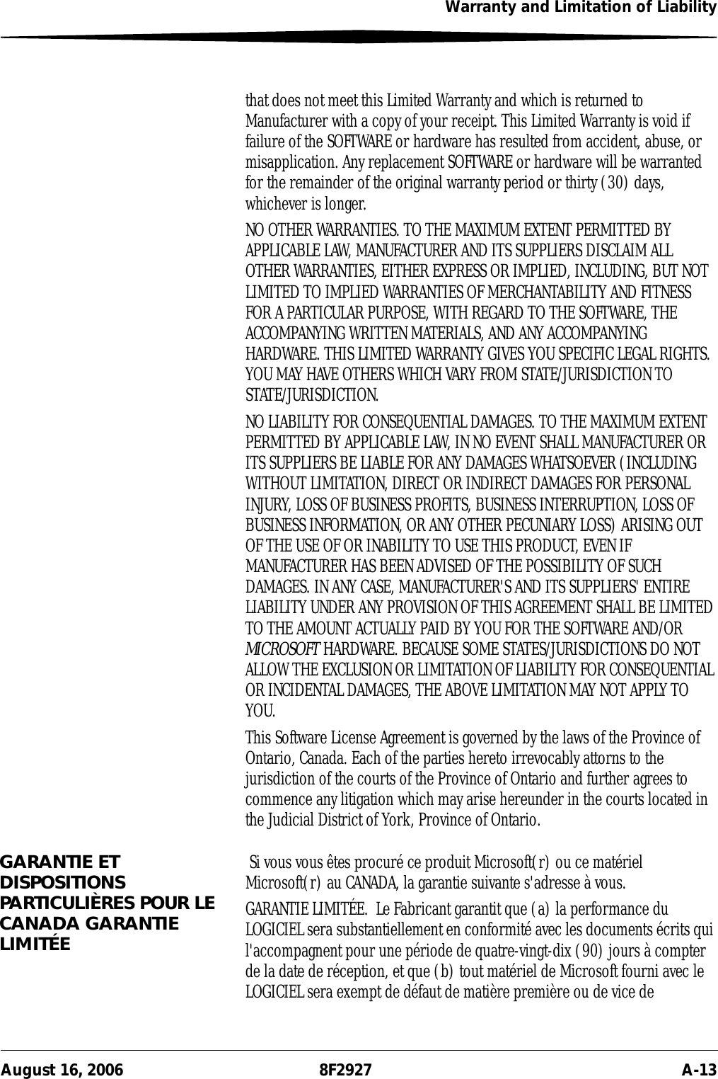 Warranty and Limitation of LiabilityAugust 16, 2006 8F2927 A-13that does not meet this Limited Warranty and which is returned to Manufacturer with a copy of your receipt. This Limited Warranty is void if failure of the SOFTWARE or hardware has resulted from accident, abuse, or misapplication. Any replacement SOFTWARE or hardware will be warranted for the remainder of the original warranty period or thirty (30) days, whichever is longer.NO OTHER WARRANTIES. TO THE MAXIMUM EXTENT PERMITTED BY APPLICABLE LAW, MANUFACTURER AND ITS SUPPLIERS DISCLAIM ALL OTHER WARRANTIES, EITHER EXPRESS OR IMPLIED, INCLUDING, BUT NOT LIMITED TO IMPLIED WARRANTIES OF MERCHANTABILITY AND FITNESS FOR A PARTICULAR PURPOSE, WITH REGARD TO THE SOFTWARE, THE ACCOMPANYING WRITTEN MATERIALS, AND ANY ACCOMPANYING HARDWARE. THIS LIMITED WARRANTY GIVES YOU SPECIFIC LEGAL RIGHTS. YOU MAY HAVE OTHERS WHICH VARY FROM STATE/JURISDICTION TO STATE/JURISDICTION.NO LIABILITY FOR CONSEQUENTIAL DAMAGES. TO THE MAXIMUM EXTENT PERMITTED BY APPLICABLE LAW, IN NO EVENT SHALL MANUFACTURER OR ITS SUPPLIERS BE LIABLE FOR ANY DAMAGES WHATSOEVER (INCLUDING WITHOUT LIMITATION, DIRECT OR INDIRECT DAMAGES FOR PERSONAL INJURY, LOSS OF BUSINESS PROFITS, BUSINESS INTERRUPTION, LOSS OF BUSINESS INFORMATION, OR ANY OTHER PECUNIARY LOSS) ARISING OUT OF THE USE OF OR INABILITY TO USE THIS PRODUCT, EVEN IF MANUFACTURER HAS BEEN ADVISED OF THE POSSIBILITY OF SUCH DAMAGES. IN ANY CASE, MANUFACTURER&apos;S AND ITS SUPPLIERS&apos; ENTIRE LIABILITY UNDER ANY PROVISION OF THIS AGREEMENT SHALL BE LIMITED TO THE AMOUNT ACTUALLY PAID BY YOU FOR THE SOFTWARE AND/OR MICROSOFT HARDWARE. BECAUSE SOME STATES/JURISDICTIONS DO NOT ALLOW THE EXCLUSION OR LIMITATION OF LIABILITY FOR CONSEQUENTIAL OR INCIDENTAL DAMAGES, THE ABOVE LIMITATION MAY NOT APPLY TO YOU.This Software License Agreement is governed by the laws of the Province of Ontario, Canada. Each of the parties hereto irrevocably attorns to the jurisdiction of the courts of the Province of Ontario and further agrees to commence any litigation which may arise hereunder in the courts located in the Judicial District of York, Province of Ontario.GARANTIE ET DISPOSITIONS PARTICULIÈRES POUR LE CANADA GARANTIE LIMITÉE Si vous vous êtes procuré ce produit Microsoft(r) ou ce matériel Microsoft(r) au CANADA, la garantie suivante s&apos;adresse à vous.GARANTIE LIMITÉE.  Le Fabricant garantit que (a) la performance du LOGICIEL sera substantiellement en conformité avec les documents écrits qui l&apos;accompagnent pour une période de quatre-vingt-dix (90) jours à compter de la date de réception, et que (b) tout matériel de Microsoft fourni avec le LOGICIEL sera exempt de défaut de matière première ou de vice de 