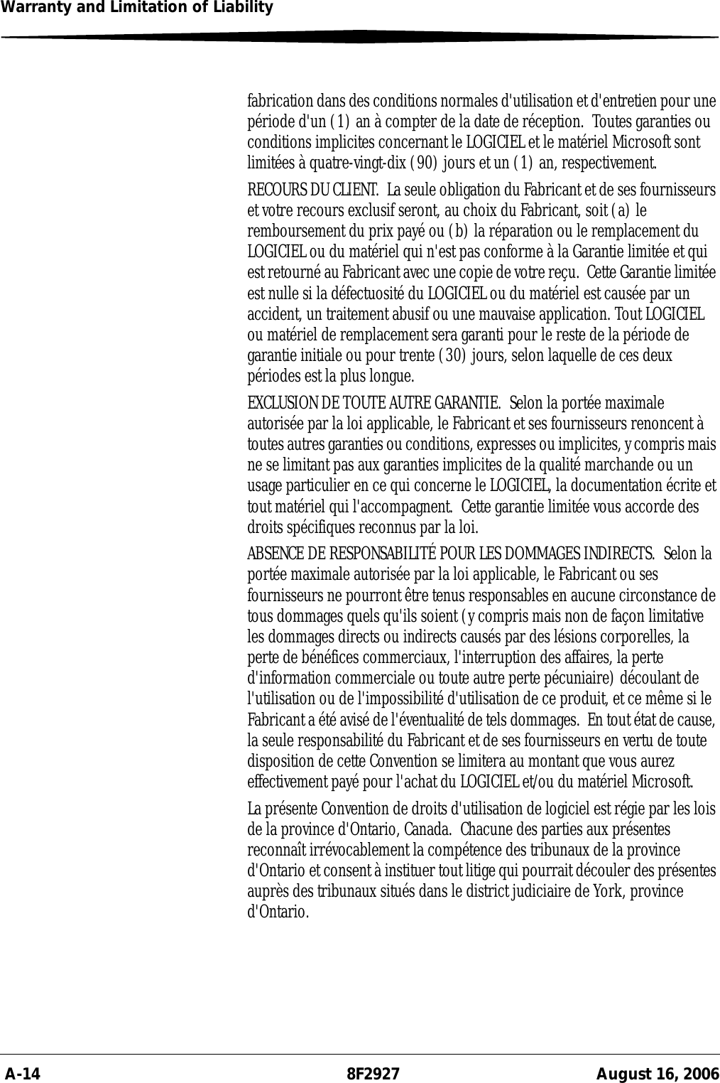 A-14 8F2927 August 16, 2006Warranty and Limitation of Liabilityfabrication dans des conditions normales d&apos;utilisation et d&apos;entretien pour une période d&apos;un (1) an à compter de la date de réception.  Toutes garanties ou conditions implicites concernant le LOGICIEL et le matériel Microsoft sont limitées à quatre-vingt-dix (90) jours et un (1) an, respectivement.RECOURS DU CLIENT.  La seule obligation du Fabricant et de ses fournisseurs et votre recours exclusif seront, au choix du Fabricant, soit (a) le remboursement du prix payé ou (b) la réparation ou le remplacement du LOGICIEL ou du matériel qui n&apos;est pas conforme à la Garantie limitée et qui est retourné au Fabricant avec une copie de votre reçu.  Cette Garantie limitée est nulle si la défectuosité du LOGICIEL ou du matériel est causée par un accident, un traitement abusif ou une mauvaise application. Tout LOGICIEL ou matériel de remplacement sera garanti pour le reste de la période de garantie initiale ou pour trente (30) jours, selon laquelle de ces deux périodes est la plus longue.EXCLUSION DE TOUTE AUTRE GARANTIE.  Selon la portée maximale autorisée par la loi applicable, le Fabricant et ses fournisseurs renoncent à toutes autres garanties ou conditions, expresses ou implicites, y compris mais ne se limitant pas aux garanties implicites de la qualité marchande ou un usage particulier en ce qui concerne le LOGICIEL, la documentation écrite et tout matériel qui l&apos;accompagnent.  Cette garantie limitée vous accorde des droits spécifiques reconnus par la loi.ABSENCE DE RESPONSABILITÉ POUR LES DOMMAGES INDIRECTS.  Selon la portée maximale autorisée par la loi applicable, le Fabricant ou ses fournisseurs ne pourront être tenus responsables en aucune circonstance de tous dommages quels qu&apos;ils soient (y compris mais non de façon limitative les dommages directs ou indirects causés par des lésions corporelles, la perte de bénéfices commerciaux, l&apos;interruption des affaires, la perte d&apos;information commerciale ou toute autre perte pécuniaire) découlant de l&apos;utilisation ou de l&apos;impossibilité d&apos;utilisation de ce produit, et ce même si le Fabricant a été avisé de l&apos;éventualité de tels dommages.  En tout état de cause, la seule responsabilité du Fabricant et de ses fournisseurs en vertu de toute disposition de cette Convention se limitera au montant que vous aurez effectivement payé pour l&apos;achat du LOGICIEL et/ou du matériel Microsoft.La présente Convention de droits d&apos;utilisation de logiciel est régie par les lois de la province d&apos;Ontario, Canada.  Chacune des parties aux présentes reconnaît irrévocablement la compétence des tribunaux de la province d&apos;Ontario et consent à instituer tout litige qui pourrait découler des présentes auprès des tribunaux situés dans le district judiciaire de York, province d&apos;Ontario.