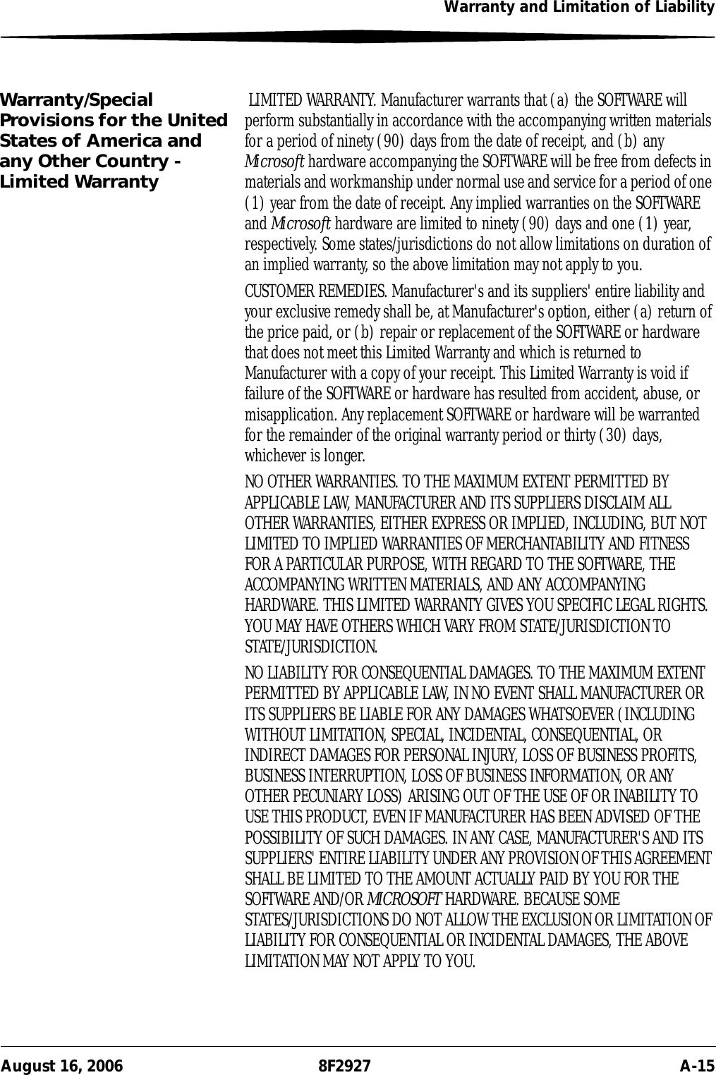 Warranty and Limitation of LiabilityAugust 16, 2006 8F2927 A-15Warranty/Special Provisions for the United States of America and any Other Country - Limited Warranty LIMITED WARRANTY. Manufacturer warrants that (a) the SOFTWARE will perform substantially in accordance with the accompanying written materials for a period of ninety (90) days from the date of receipt, and (b) any Microsoft hardware accompanying the SOFTWARE will be free from defects in materials and workmanship under normal use and service for a period of one (1) year from the date of receipt. Any implied warranties on the SOFTWARE and Microsoft hardware are limited to ninety (90) days and one (1) year, respectively. Some states/jurisdictions do not allow limitations on duration of an implied warranty, so the above limitation may not apply to you.CUSTOMER REMEDIES. Manufacturer&apos;s and its suppliers&apos; entire liability and your exclusive remedy shall be, at Manufacturer&apos;s option, either (a) return of the price paid, or (b) repair or replacement of the SOFTWARE or hardware that does not meet this Limited Warranty and which is returned to Manufacturer with a copy of your receipt. This Limited Warranty is void if failure of the SOFTWARE or hardware has resulted from accident, abuse, or misapplication. Any replacement SOFTWARE or hardware will be warranted for the remainder of the original warranty period or thirty (30) days, whichever is longer.NO OTHER WARRANTIES. TO THE MAXIMUM EXTENT PERMITTED BY APPLICABLE LAW, MANUFACTURER AND ITS SUPPLIERS DISCLAIM ALL OTHER WARRANTIES, EITHER EXPRESS OR IMPLIED, INCLUDING, BUT NOT LIMITED TO IMPLIED WARRANTIES OF MERCHANTABILITY AND FITNESS FOR A PARTICULAR PURPOSE, WITH REGARD TO THE SOFTWARE, THE ACCOMPANYING WRITTEN MATERIALS, AND ANY ACCOMPANYING HARDWARE. THIS LIMITED WARRANTY GIVES YOU SPECIFIC LEGAL RIGHTS. YOU MAY HAVE OTHERS WHICH VARY FROM STATE/JURISDICTION TO STATE/JURISDICTION.NO LIABILITY FOR CONSEQUENTIAL DAMAGES. TO THE MAXIMUM EXTENT PERMITTED BY APPLICABLE LAW, IN NO EVENT SHALL MANUFACTURER OR ITS SUPPLIERS BE LIABLE FOR ANY DAMAGES WHATSOEVER (INCLUDING WITHOUT LIMITATION, SPECIAL, INCIDENTAL, CONSEQUENTIAL, OR INDIRECT DAMAGES FOR PERSONAL INJURY, LOSS OF BUSINESS PROFITS, BUSINESS INTERRUPTION, LOSS OF BUSINESS INFORMATION, OR ANY OTHER PECUNIARY LOSS) ARISING OUT OF THE USE OF OR INABILITY TO USE THIS PRODUCT, EVEN IF MANUFACTURER HAS BEEN ADVISED OF THE POSSIBILITY OF SUCH DAMAGES. IN ANY CASE, MANUFACTURER&apos;S AND ITS SUPPLIERS&apos; ENTIRE LIABILITY UNDER ANY PROVISION OF THIS AGREEMENT SHALL BE LIMITED TO THE AMOUNT ACTUALLY PAID BY YOU FOR THE SOFTWARE AND/OR MICROSOFT HARDWARE. BECAUSE SOME STATES/JURISDICTIONS DO NOT ALLOW THE EXCLUSION OR LIMITATION OF LIABILITY FOR CONSEQUENTIAL OR INCIDENTAL DAMAGES, THE ABOVE LIMITATION MAY NOT APPLY TO YOU.