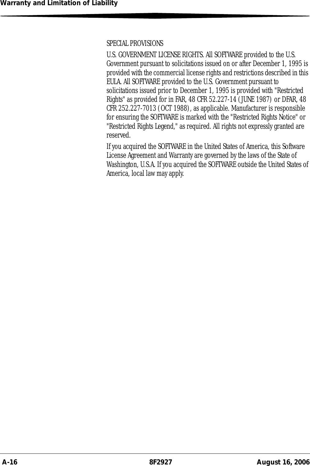  A-16 8F2927 August 16, 2006Warranty and Limitation of LiabilitySPECIAL PROVISIONSU.S. GOVERNMENT LICENSE RIGHTS. All SOFTWARE provided to the U.S. Government pursuant to solicitations issued on or after December 1, 1995 is provided with the commercial license rights and restrictions described in this EULA. All SOFTWARE provided to the U.S. Government pursuant to solicitations issued prior to December 1, 1995 is provided with &quot;Restricted Rights&quot; as provided for in FAR, 48 CFR 52.227-14 (JUNE 1987) or DFAR, 48 CFR 252.227-7013 (OCT 1988), as applicable. Manufacturer is responsible for ensuring the SOFTWARE is marked with the &quot;Restricted Rights Notice&quot; or &quot;Restricted Rights Legend,&quot; as required. All rights not expressly granted are reserved.If you acquired the SOFTWARE in the United States of America, this Software License Agreement and Warranty are governed by the laws of the State of Washington, U.S.A. If you acquired the SOFTWARE outside the United States of America, local law may apply.