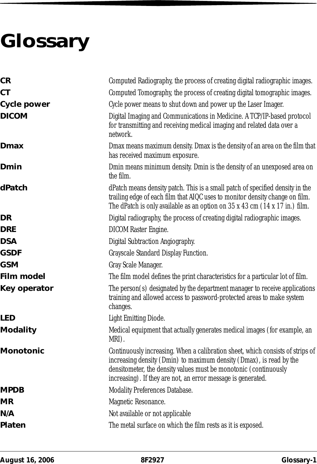 August 16, 2006 8F2927 Glossary-1GlossaryCR Computed Radiography, the process of creating digital radiographic images.CT Computed Tomography, the process of creating digital tomographic images.Cycle power Cycle power means to shut down and power up the Laser Imager.DICOM Digital Imaging and Communications in Medicine. A TCP/IP-based protocol for transmitting and receiving medical imaging and related data over a network.Dmax Dmax means maximum density. Dmax is the density of an area on the film that has received maximum exposure.Dmin Dmin means minimum density. Dmin is the density of an unexposed area on the film.dPatch dPatch means density patch. This is a small patch of specified density in the trailing edge of each film that AIQC uses to monitor density change on film. The dPatch is only available as an option on 35 x 43 cm (14 x 17 in.) film.DR Digital radiography, the process of creating digital radiographic images.DRE DICOM Raster Engine.DSA Digital Subtraction Angiography.GSDF Grayscale Standard Display Function.GSM Gray Scale Manager.Film model The film model defines the print characteristics for a particular lot of film.Key operator The person(s) designated by the department manager to receive applications training and allowed access to password-protected areas to make system changes.LED Light Emitting Diode.Modality Medical equipment that actually generates medical images (for example, an MRI).Monotonic Continuously increasing. When a calibration sheet, which consists of strips of increasing density (Dmin) to maximum density (Dmax), is read by the densitometer, the density values must be monotonic (continuously increasing). If they are not, an error message is generated.MPDB Modality Preferences Database. MR Magnetic Resonance. N/A Not available or not applicablePlaten The metal surface on which the film rests as it is exposed.