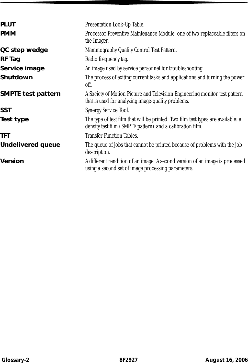  Glossary-2 8F2927 August 16, 2006PLUT Presentation Look-Up Table.PMM Processor Preventive Maintenance Module, one of two replaceable filters on the Imager.QC step wedge Mammography Quality Control Test Pattern.RF Tag Radio frequency tag.Service image An image used by service personnel for troubleshooting.Shutdown The process of exiting current tasks and applications and turning the power off.SMPTE test pattern A Society of Motion Picture and Television Engineering monitor test pattern that is used for analyzing image-quality problems.SST Synergy Service Tool.Test type The type of test film that will be printed. Two film test types are available: a density test film (SMPTE pattern) and a calibration film.TFT Transfer Function Tables.Undelivered queue The queue of jobs that cannot be printed because of problems with the job description.Version A different rendition of an image. A second version of an image is processed using a second set of image processing parameters.