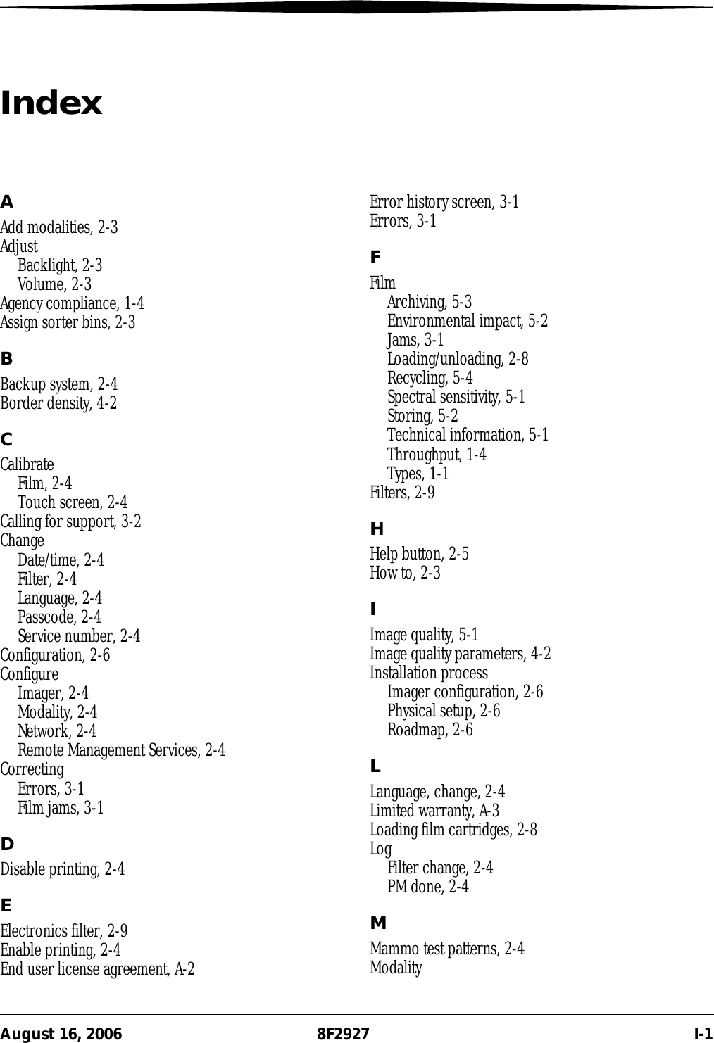 August 16, 2006 8F2927 I-1IndexAAdd modalities, 2-3AdjustBacklight, 2-3Volume, 2-3Agency compliance, 1-4Assign sorter bins, 2-3BBackup system, 2-4Border density, 4-2CCalibrateFilm, 2-4Touch screen, 2-4Calling for support, 3-2ChangeDate/time, 2-4Filter, 2-4Language, 2-4Passcode, 2-4Service number, 2-4Configuration, 2-6ConfigureImager, 2-4Modality, 2-4Network, 2-4Remote Management Services, 2-4CorrectingErrors, 3-1Film jams, 3-1DDisable printing, 2-4EElectronics filter, 2-9Enable printing, 2-4End user license agreement, A-2Error history screen, 3-1Errors, 3-1FFilmArchiving, 5-3Environmental impact, 5-2Jams, 3-1Loading/unloading, 2-8Recycling, 5-4Spectral sensitivity, 5-1Storing, 5-2Technical information, 5-1Throughput, 1-4Types, 1-1Filters, 2-9HHelp button, 2-5How to, 2-3IImage quality, 5-1Image quality parameters, 4-2Installation processImager configuration, 2-6Physical setup, 2-6Roadmap, 2-6LLanguage, change, 2-4Limited warranty, A-3Loading film cartridges, 2-8LogFilter change, 2-4PM done, 2-4MMammo test patterns, 2-4Modality