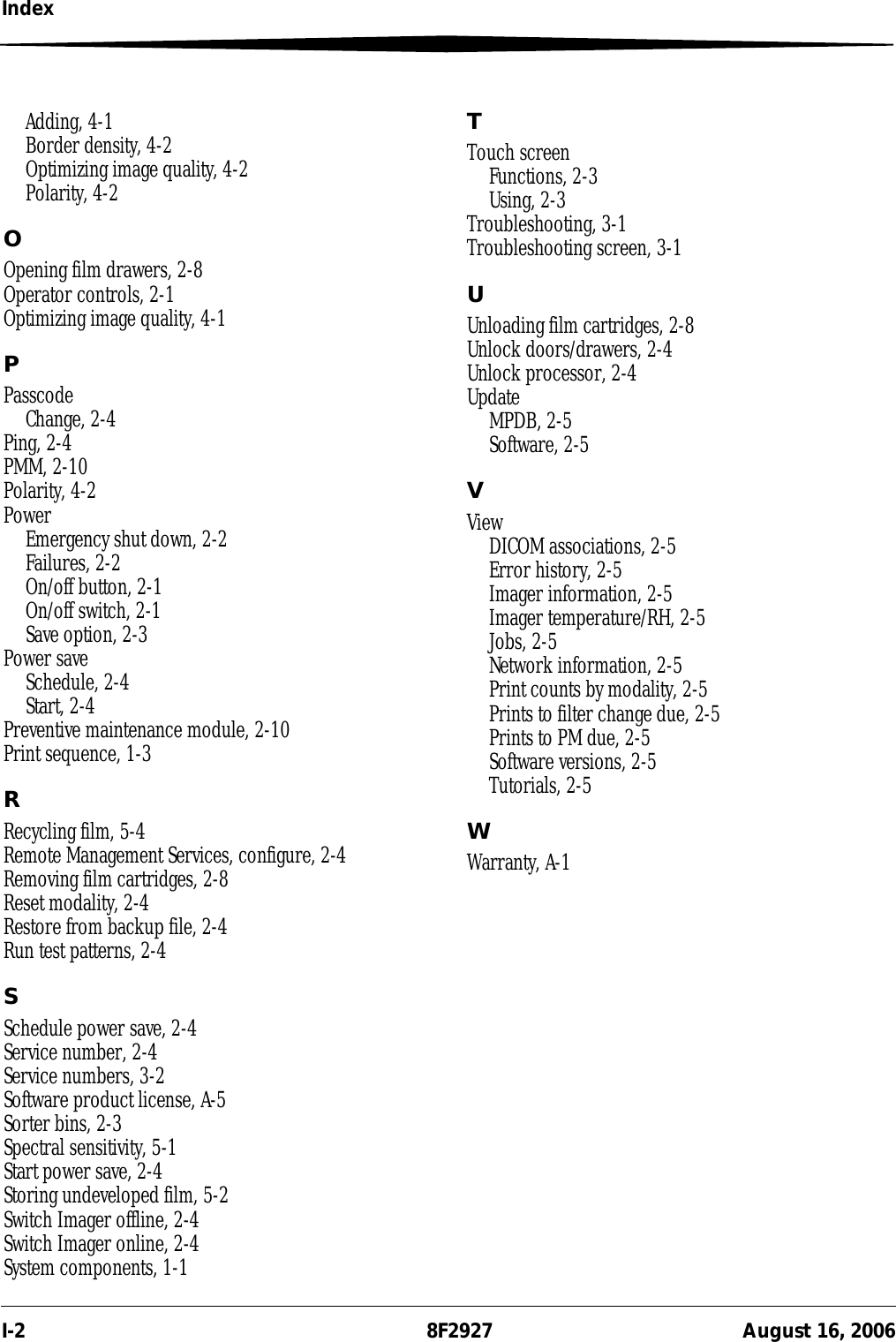 I-2 8F2927 August 16, 2006IndexAdding, 4-1Border density, 4-2Optimizing image quality, 4-2Polarity, 4-2OOpening film drawers, 2-8Operator controls, 2-1Optimizing image quality, 4-1PPasscodeChange, 2-4Ping, 2-4PMM, 2-10Polarity, 4-2PowerEmergency shut down, 2-2Failures, 2-2On/off button, 2-1On/off switch, 2-1Save option, 2-3Power saveSchedule, 2-4Start, 2-4Preventive maintenance module, 2-10Print sequence, 1-3RRecycling film, 5-4Remote Management Services, configure, 2-4Removing film cartridges, 2-8Reset modality, 2-4Restore from backup file, 2-4Run test patterns, 2-4SSchedule power save, 2-4Service number, 2-4Service numbers, 3-2Software product license, A-5Sorter bins, 2-3Spectral sensitivity, 5-1Start power save, 2-4Storing undeveloped film, 5-2Switch Imager offline, 2-4Switch Imager online, 2-4System components, 1-1TTouch screenFunctions, 2-3Using, 2-3Troubleshooting, 3-1Troubleshooting screen, 3-1UUnloading film cartridges, 2-8Unlock doors/drawers, 2-4Unlock processor, 2-4UpdateMPDB, 2-5Software, 2-5VViewDICOM associations, 2-5Error history, 2-5Imager information, 2-5Imager temperature/RH, 2-5Jobs, 2-5Network information, 2-5Print counts by modality, 2-5Prints to filter change due, 2-5Prints to PM due, 2-5Software versions, 2-5Tutorials, 2-5WWarranty, A-1