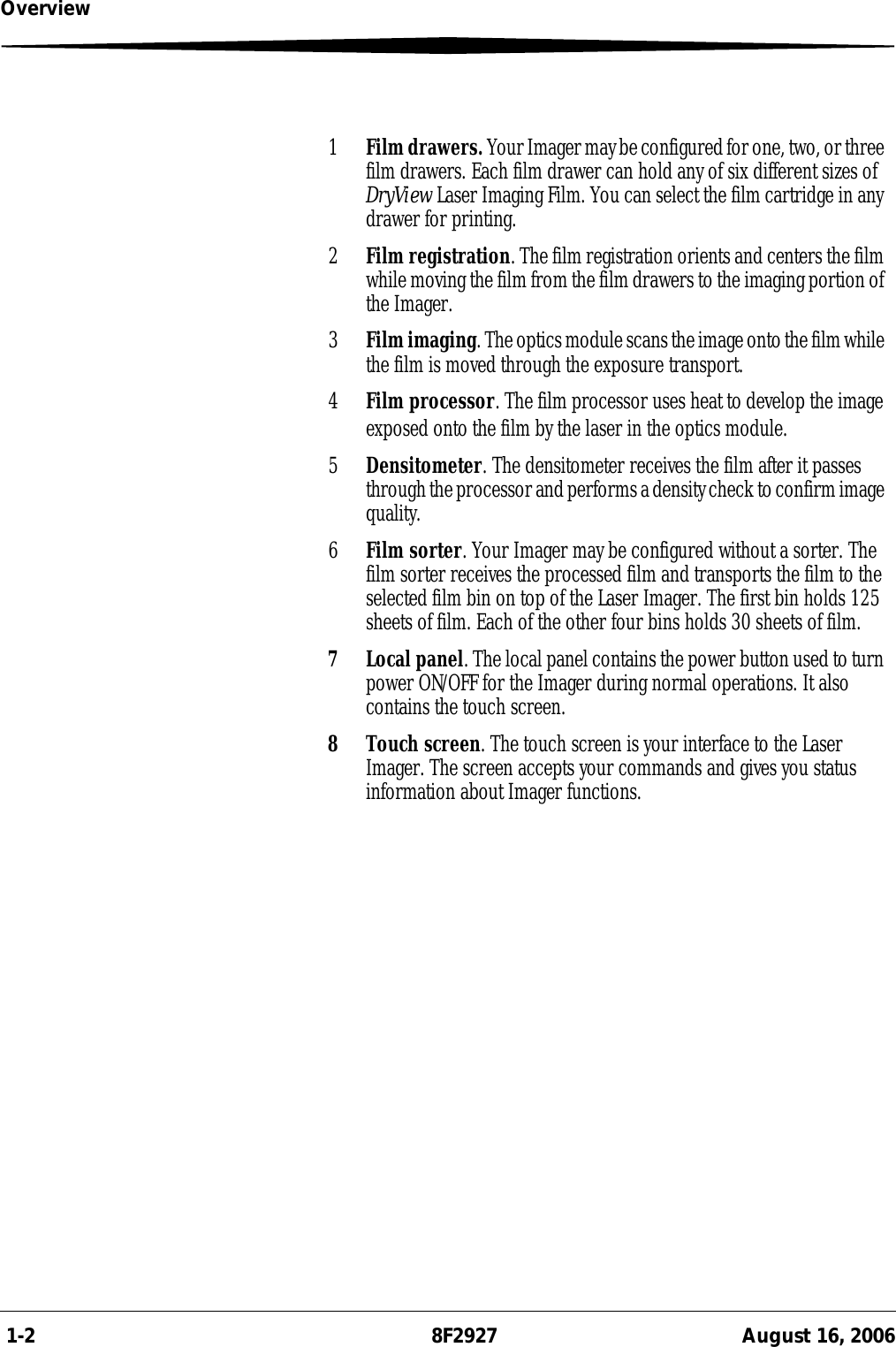  1-2 8F2927 August 16, 2006Overview1Film drawers. Your Imager may be configured for one, two, or three film drawers. Each film drawer can hold any of six different sizes of DryView Laser Imaging Film. You can select the film cartridge in any drawer for printing.2Film registration. The film registration orients and centers the film while moving the film from the film drawers to the imaging portion of the Imager.3Film imaging. The optics module scans the image onto the film while the film is moved through the exposure transport.4Film processor. The film processor uses heat to develop the image exposed onto the film by the laser in the optics module.5Densitometer. The densitometer receives the film after it passes through the processor and performs a density check to confirm image quality.6Film sorter. Your Imager may be configured without a sorter. The film sorter receives the processed film and transports the film to the selected film bin on top of the Laser Imager. The first bin holds 125 sheets of film. Each of the other four bins holds 30 sheets of film.7 Local panel. The local panel contains the power button used to turn power ON/OFF for the Imager during normal operations. It also contains the touch screen.8 Touch screen. The touch screen is your interface to the Laser Imager. The screen accepts your commands and gives you status information about Imager functions.