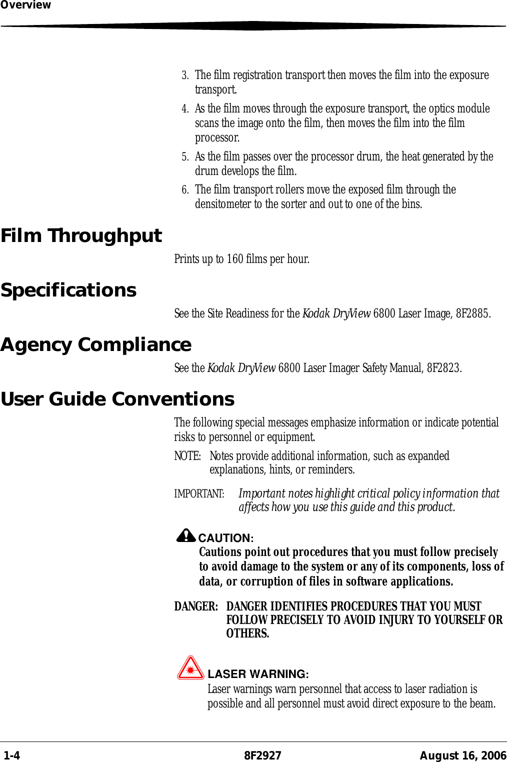  1-4 8F2927 August 16, 2006Overview3. The film registration transport then moves the film into the exposure transport.4. As the film moves through the exposure transport, the optics module scans the image onto the film, then moves the film into the film processor.5. As the film passes over the processor drum, the heat generated by the drum develops the film.6. The film transport rollers move the exposed film through the densitometer to the sorter and out to one of the bins. Film Throughput Prints up to 160 films per hour.Specifications See the Site Readiness for the Kodak DryView 6800 Laser Image, 8F2885.Agency ComplianceSee the Kodak DryView 6800 Laser Imager Safety Manual, 8F2823.User Guide ConventionsThe following special messages emphasize information or indicate potential risks to personnel or equipment.NOTE:  Notes provide additional information, such as expanded explanations, hints, or reminders.IMPORTANT:  Important notes highlight critical policy information that affects how you use this guide and this product.CAUTION:Cautions point out procedures that you must follow precisely to avoid damage to the system or any of its components, loss of data, or corruption of files in software applications.DANGER:  DANGER IDENTIFIES PROCEDURES THAT YOU MUST FOLLOW PRECISELY TO AVOID INJURY TO YOURSELF OR OTHERS.LASER WARNING:Laser warnings warn personnel that access to laser radiation is possible and all personnel must avoid direct exposure to the beam.