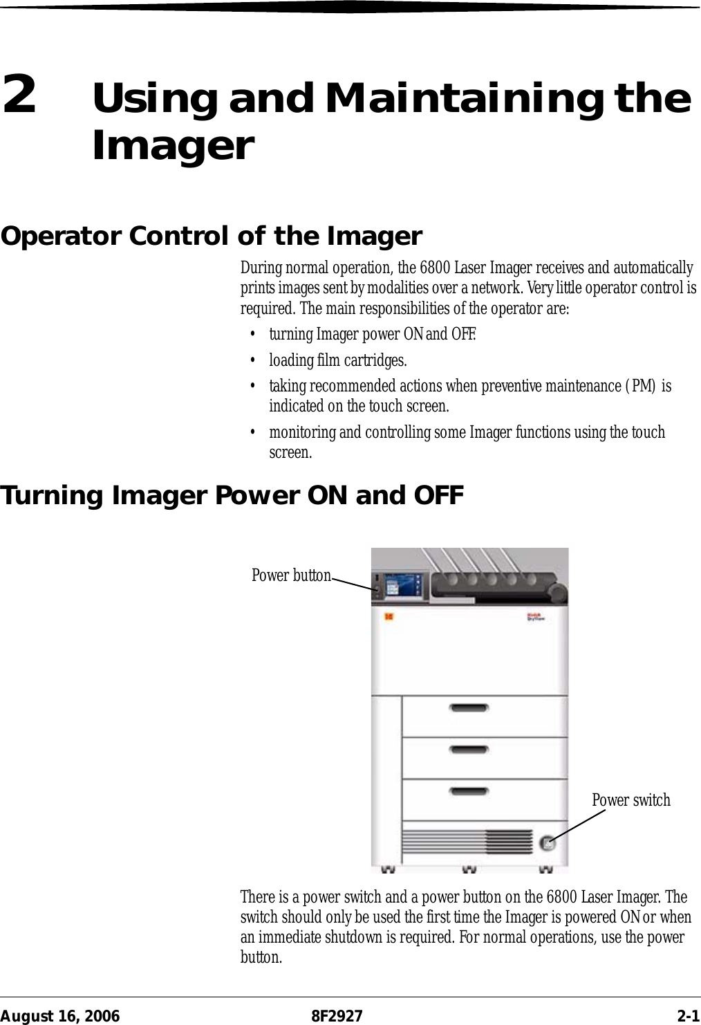 August 16, 2006 8F2927 2-12Using and Maintaining the ImagerOperator Control of the ImagerDuring normal operation, the 6800 Laser Imager receives and automatically prints images sent by modalities over a network. Very little operator control is required. The main responsibilities of the operator are:• turning Imager power ON and OFF.• loading film cartridges.• taking recommended actions when preventive maintenance (PM) is indicated on the touch screen.• monitoring and controlling some Imager functions using the touch screen.Turning Imager Power ON and OFFThere is a power switch and a power button on the 6800 Laser Imager. The switch should only be used the first time the Imager is powered ON or when an immediate shutdown is required. For normal operations, use the power button.Power buttonPower switch