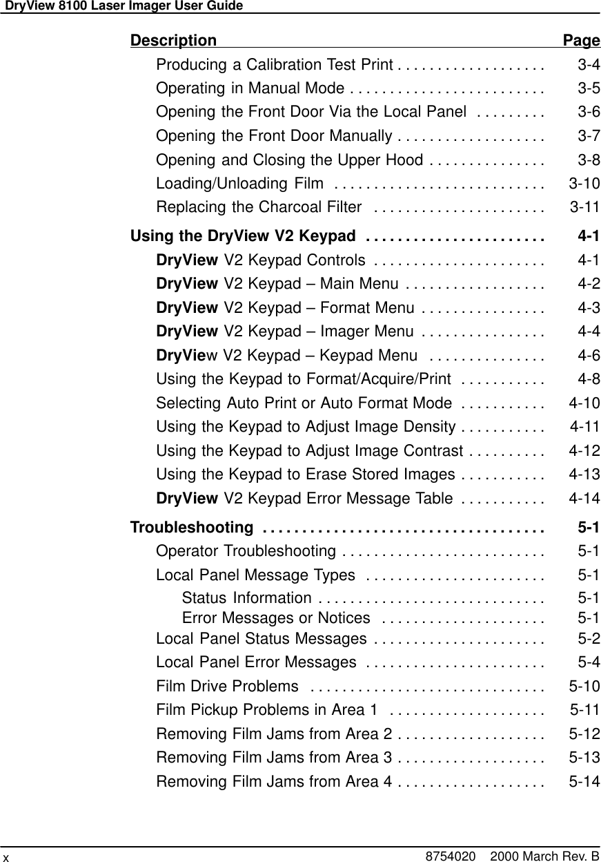 DryView 8100 Laser Imager User Guidex8754020    2000 March Rev. BDescription PageProducing a Calibration Test Print 3-4. . . . . . . . . . . . . . . . . . . Operating in Manual Mode 3-5. . . . . . . . . . . . . . . . . . . . . . . . . Opening the Front Door Via the Local Panel 3-6. . . . . . . . . Opening the Front Door Manually 3-7. . . . . . . . . . . . . . . . . . . Opening and Closing the Upper Hood 3-8. . . . . . . . . . . . . . . Loading/Unloading Film 3-10. . . . . . . . . . . . . . . . . . . . . . . . . . . Replacing the Charcoal Filter 3-11. . . . . . . . . . . . . . . . . . . . . . Using the DryView V2 Keypad 4-1. . . . . . . . . . . . . . . . . . . . . . . DryView V2 Keypad Controls 4-1. . . . . . . . . . . . . . . . . . . . . . DryView V2 Keypad – Main Menu 4-2. . . . . . . . . . . . . . . . . . DryView V2 Keypad – Format Menu 4-3. . . . . . . . . . . . . . . . DryView V2 Keypad – Imager Menu 4-4. . . . . . . . . . . . . . . . DryView V2 Keypad – Keypad Menu 4-6. . . . . . . . . . . . . . . Using the Keypad to Format/Acquire/Print 4-8. . . . . . . . . . . Selecting Auto Print or Auto Format Mode 4-10. . . . . . . . . . . Using the Keypad to Adjust Image Density 4-11. . . . . . . . . . . Using the Keypad to Adjust Image Contrast 4-12. . . . . . . . . . Using the Keypad to Erase Stored Images 4-13. . . . . . . . . . . DryView V2 Keypad Error Message Table 4-14. . . . . . . . . . . Troubleshooting 5-1. . . . . . . . . . . . . . . . . . . . . . . . . . . . . . . . . . . . Operator Troubleshooting 5-1. . . . . . . . . . . . . . . . . . . . . . . . . . Local Panel Message Types 5-1. . . . . . . . . . . . . . . . . . . . . . . Status Information 5-1. . . . . . . . . . . . . . . . . . . . . . . . . . . . . Error Messages or Notices 5-1. . . . . . . . . . . . . . . . . . . . . Local Panel Status Messages 5-2. . . . . . . . . . . . . . . . . . . . . . Local Panel Error Messages 5-4. . . . . . . . . . . . . . . . . . . . . . . Film Drive Problems 5-10. . . . . . . . . . . . . . . . . . . . . . . . . . . . . . Film Pickup Problems in Area 1 5-11. . . . . . . . . . . . . . . . . . . . Removing Film Jams from Area 2 5-12. . . . . . . . . . . . . . . . . . . Removing Film Jams from Area 3 5-13. . . . . . . . . . . . . . . . . . . Removing Film Jams from Area 4 5-14. . . . . . . . . . . . . . . . . . . 