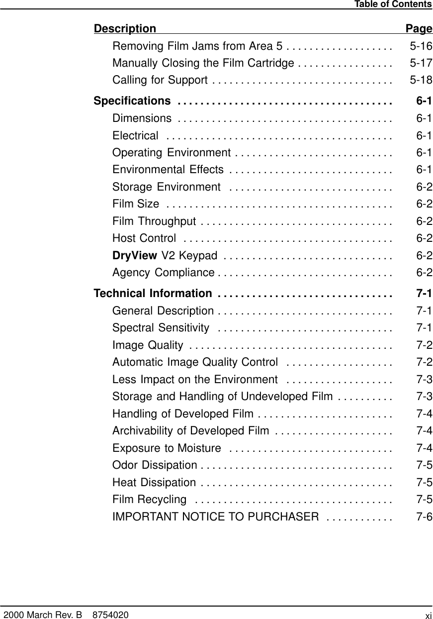 Table of Contentsxi2000 March Rev. B    8754020Description PageRemoving Film Jams from Area 5 5-16. . . . . . . . . . . . . . . . . . . Manually Closing the Film Cartridge 5-17. . . . . . . . . . . . . . . . . Calling for Support 5-18. . . . . . . . . . . . . . . . . . . . . . . . . . . . . . . . Specifications 6-1. . . . . . . . . . . . . . . . . . . . . . . . . . . . . . . . . . . . . . Dimensions 6-1. . . . . . . . . . . . . . . . . . . . . . . . . . . . . . . . . . . . . . Electrical 6-1. . . . . . . . . . . . . . . . . . . . . . . . . . . . . . . . . . . . . . . . Operating Environment 6-1. . . . . . . . . . . . . . . . . . . . . . . . . . . . Environmental Effects 6-1. . . . . . . . . . . . . . . . . . . . . . . . . . . . . Storage Environment 6-2. . . . . . . . . . . . . . . . . . . . . . . . . . . . . Film Size 6-2. . . . . . . . . . . . . . . . . . . . . . . . . . . . . . . . . . . . . . . . Film Throughput 6-2. . . . . . . . . . . . . . . . . . . . . . . . . . . . . . . . . . Host Control 6-2. . . . . . . . . . . . . . . . . . . . . . . . . . . . . . . . . . . . . DryView V2 Keypad 6-2. . . . . . . . . . . . . . . . . . . . . . . . . . . . . . Agency Compliance 6-2. . . . . . . . . . . . . . . . . . . . . . . . . . . . . . . Technical Information 7-1. . . . . . . . . . . . . . . . . . . . . . . . . . . . . . . General Description 7-1. . . . . . . . . . . . . . . . . . . . . . . . . . . . . . . Spectral Sensitivity 7-1. . . . . . . . . . . . . . . . . . . . . . . . . . . . . . . Image Quality 7-2. . . . . . . . . . . . . . . . . . . . . . . . . . . . . . . . . . . . Automatic Image Quality Control 7-2. . . . . . . . . . . . . . . . . . . Less Impact on the Environment 7-3. . . . . . . . . . . . . . . . . . . Storage and Handling of Undeveloped Film 7-3. . . . . . . . . . Handling of Developed Film 7-4. . . . . . . . . . . . . . . . . . . . . . . . Archivability of Developed Film 7-4. . . . . . . . . . . . . . . . . . . . . Exposure to Moisture 7-4. . . . . . . . . . . . . . . . . . . . . . . . . . . . . Odor Dissipation 7-5. . . . . . . . . . . . . . . . . . . . . . . . . . . . . . . . . . Heat Dissipation 7-5. . . . . . . . . . . . . . . . . . . . . . . . . . . . . . . . . . Film Recycling 7-5. . . . . . . . . . . . . . . . . . . . . . . . . . . . . . . . . . . IMPORTANT NOTICE TO PURCHASER 7-6. . . . . . . . . . . . 