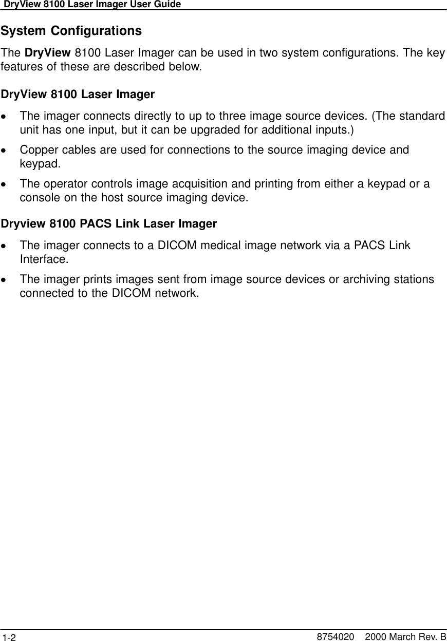 DryView 8100 Laser Imager User Guide1-2 8754020    2000 March Rev. BSystem ConfigurationsThe DryView 8100 Laser Imager can be used in two system configurations. The keyfeatures of these are described below.DryView 8100 Laser ImagerThe imager connects directly to up to three image source devices. (The standardunit has one input, but it can be upgraded for additional inputs.)Copper cables are used for connections to the source imaging device andkeypad.The operator controls image acquisition and printing from either a keypad or aconsole on the host source imaging device.Dryview 8100 PACS Link Laser ImagerThe imager connects to a DICOM medical image network via a PACS LinkInterface.The imager prints images sent from image source devices or archiving stationsconnected to the DICOM network.