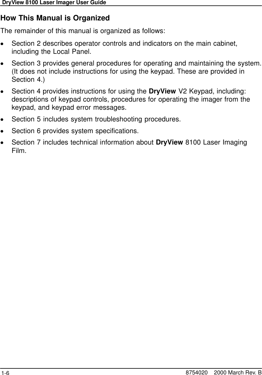 DryView 8100 Laser Imager User Guide1-6 8754020    2000 March Rev. BHow This Manual is OrganizedThe remainder of this manual is organized as follows:Section 2 describes operator controls and indicators on the main cabinet,including the Local Panel.Section 3 provides general procedures for operating and maintaining the system.(It does not include instructions for using the keypad. These are provided inSection 4.)Section 4 provides instructions for using the DryView V2 Keypad, including:descriptions of keypad controls, procedures for operating the imager from thekeypad, and keypad error messages.Section 5 includes system troubleshooting procedures.Section 6 provides system specifications.Section 7 includes technical information about DryView 8100 Laser ImagingFilm.