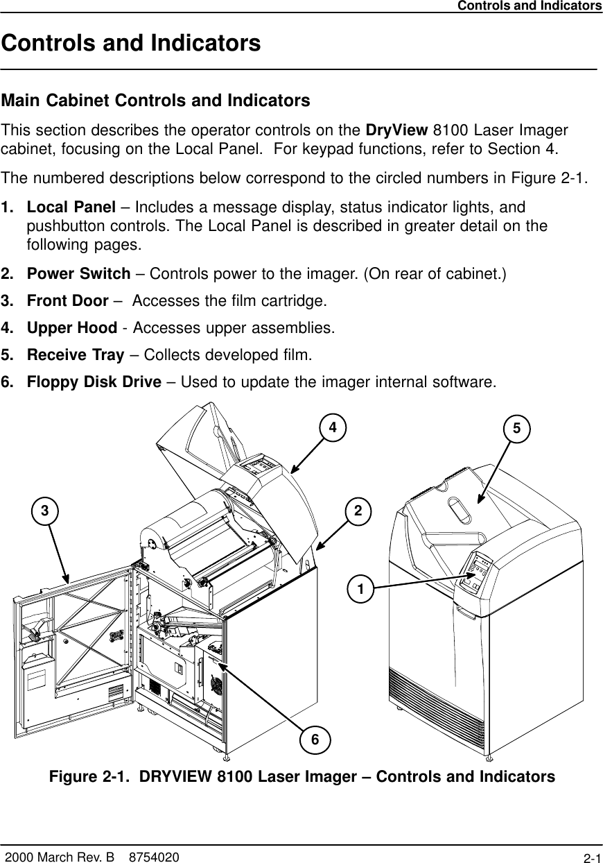 Controls and Indicators2-1 2000 March Rev. B    8754020Controls and IndicatorsMain Cabinet Controls and IndicatorsThis section describes the operator controls on the DryView 8100 Laser Imagercabinet, focusing on the Local Panel.  For keypad functions, refer to Section 4.The numbered descriptions below correspond to the circled numbers in Figure 2-1.1. Local Panel – Includes a message display, status indicator lights, andpushbutton controls. The Local Panel is described in greater detail on thefollowing pages.2. Power Switch – Controls power to the imager. (On rear of cabinet.)3. Front Door –  Accesses the film cartridge.4. Upper Hood - Accesses upper assemblies.5. Receive Tray – Collects developed film.6. Floppy Disk Drive – Used to update the imager internal software.243568100–27C1Figure 2-1. DRYVIEW 8100 Laser Imager – Controls and Indicators