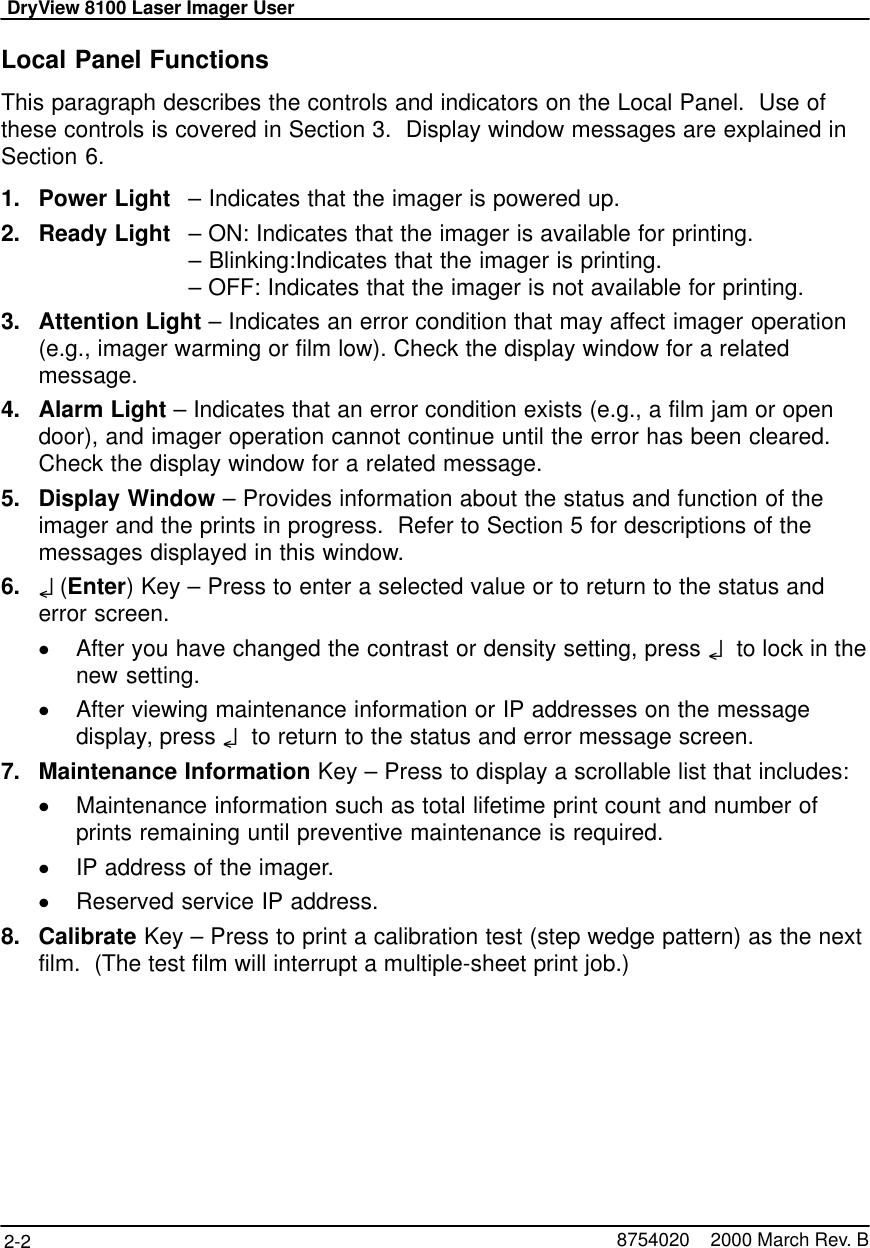 DryView 8100 Laser Imager User2-2 8754020    2000 March Rev. BLocal Panel FunctionsThis paragraph describes the controls and indicators on the Local Panel.  Use ofthese controls is covered in Section 3.  Display window messages are explained inSection 6.1. Power Light – Indicates that the imager is powered up.2. Ready Light – ON: Indicates that the imager is available for printing.– Blinking:Indicates that the imager is printing.– OFF: Indicates that the imager is not available for printing.3. Attention Light – Indicates an error condition that may affect imager operation(e.g., imager warming or film low). Check the display window for a relatedmessage.4. Alarm Light – Indicates that an error condition exists (e.g., a film jam or opendoor), and imager operation cannot continue until the error has been cleared.Check the display window for a related message.5. Display Window – Provides information about the status and function of theimager and the prints in progress.  Refer to Section 5 for descriptions of themessages displayed in this window.6. o (Enter) Key – Press to enter a selected value or to return to the status anderror screen.After you have changed the contrast or density setting, press o  to lock in thenew setting.After viewing maintenance information or IP addresses on the messagedisplay, press o  to return to the status and error message screen.7. Maintenance Information Key – Press to display a scrollable list that includes:Maintenance information such as total lifetime print count and number ofprints remaining until preventive maintenance is required.IP address of the imager.Reserved service IP address.8. Calibrate Key – Press to print a calibration test (step wedge pattern) as the nextfilm.  (The test film will interrupt a multiple-sheet print job.)