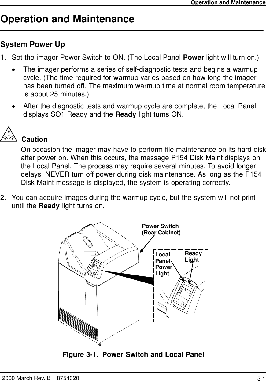 Operation and Maintenance3-1 2000 March Rev. B    8754020Operation and MaintenanceSystem Power Up1. Set the imager Power Switch to ON. (The Local Panel Power light will turn on.)The imager performs a series of self-diagnostic tests and begins a warmupcycle. (The time required for warmup varies based on how long the imagerhas been turned off. The maximum warmup time at normal room temperatureis about 25 minutes.)After the diagnostic tests and warmup cycle are complete, the Local Paneldisplays SO1 Ready and the Ready light turns ON.!  CautionOn occasion the imager may have to perform file maintenance on its hard diskafter power on. When this occurs, the message P154 Disk Maint displays onthe Local Panel. The process may require several minutes. To avoid longerdelays, NEVER turn off power during disk maintenance. As long as the P154Disk Maint message is displayed, the system is operating correctly.2. You can acquire images during the warmup cycle, but the system will not printuntil the Ready light turns on.Power Switch(Rear Cabinet)LocalPanelPowerLightReadyLightFigure 3-1. Power Switch and Local Panel