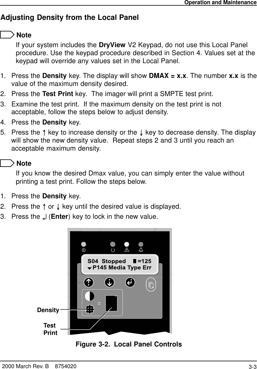 Operation and Maintenance3-3 2000 March Rev. B    8754020Adjusting Density from the Local Panel NoteIf your system includes the DryView V2 Keypad, do not use this Local Panelprocedure. Use the keypad procedure described in Section 4. Values set at thekeypad will override any values set in the Local Panel.1. Press the Density key. The display will show DMAX = x.x. The number x.x is thevalue of the maximum density desired.2. Press the Test Print key.  The imager will print a SMPTE test print.3. Examine the test print.  If the maximum density on the test print is notacceptable, follow the steps below to adjust density.4. Press the Density key.5. Press the =key to increase density or the O key to decrease density. The displaywill show the new density value.  Repeat steps 2 and 3 until you reach anacceptable maximum density. NoteIf you know the desired Dmax value, you can simply enter the value withoutprinting a test print. Follow the steps below.1. Press the Density key.2. Press the =or O key until the desired value is displayed.3. Press the o (Enter) key to lock in the new value.8100 76LDensityTestPrintFigure 3-2. Local Panel Controls