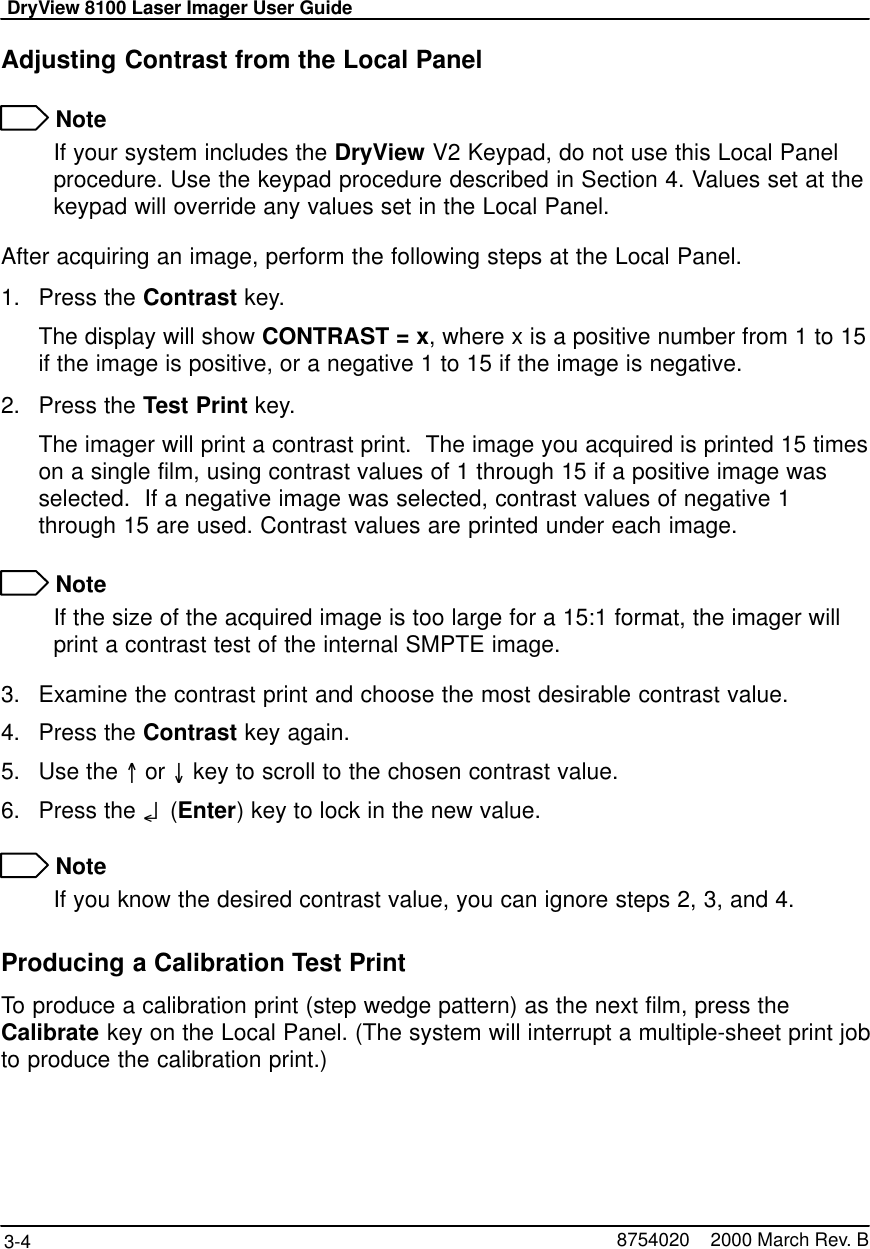 DryView 8100 Laser Imager User Guide3-4 8754020    2000 March Rev. BAdjusting Contrast from the Local Panel NoteIf your system includes the DryView V2 Keypad, do not use this Local Panelprocedure. Use the keypad procedure described in Section 4. Values set at thekeypad will override any values set in the Local Panel.After acquiring an image, perform the following steps at the Local Panel.1. Press the Contrast key.The display will show CONTRAST = x, where x is a positive number from 1 to 15if the image is positive, or a negative 1 to 15 if the image is negative.2. Press the Test Print key.The imager will print a contrast print.  The image you acquired is printed 15 timeson a single film, using contrast values of 1 through 15 if a positive image wasselected.  If a negative image was selected, contrast values of negative 1through 15 are used. Contrast values are printed under each image. NoteIf the size of the acquired image is too large for a 15:1 format, the imager willprint a contrast test of the internal SMPTE image.3. Examine the contrast print and choose the most desirable contrast value.4. Press the Contrast key again.5. Use the =or O key to scroll to the chosen contrast value.6. Press the o(Enter) key to lock in the new value. NoteIf you know the desired contrast value, you can ignore steps 2, 3, and 4.Producing a Calibration Test PrintTo produce a calibration print (step wedge pattern) as the next film, press theCalibrate key on the Local Panel. (The system will interrupt a multiple-sheet print jobto produce the calibration print.)