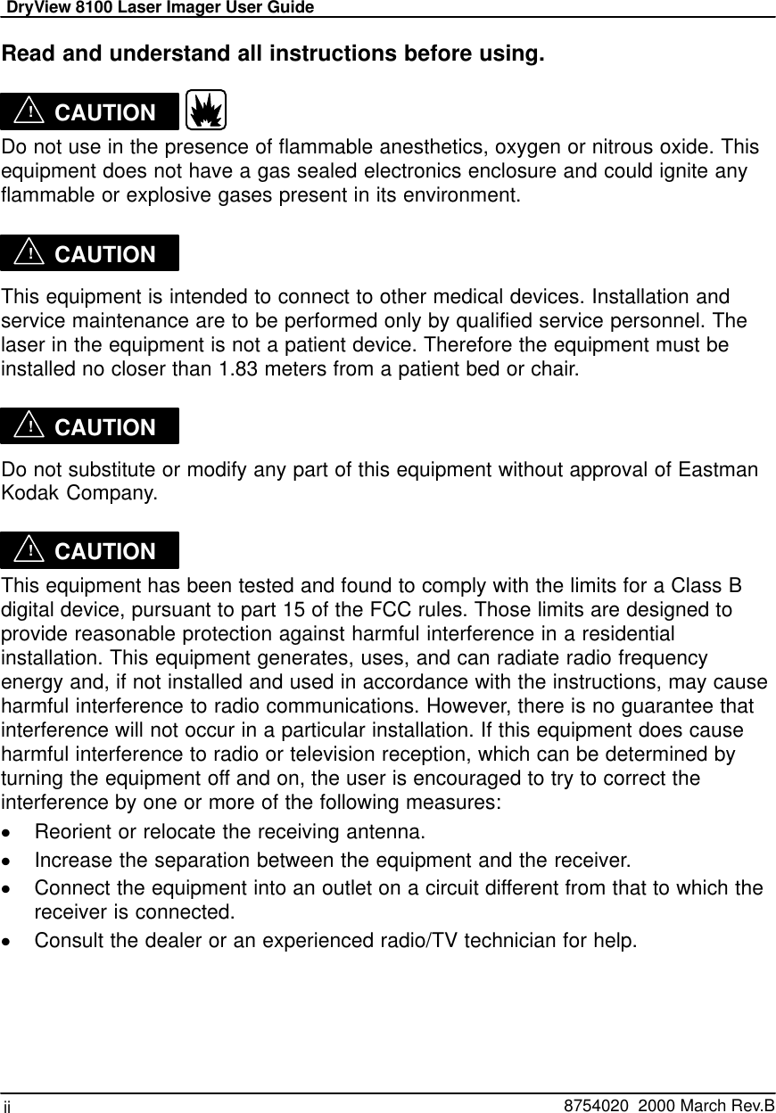 DryView 8100 Laser Imager User Guideii   8754020  2000 March Rev.BRead and understand all instructions before using.!CAUTION  Do not use in the presence of flammable anesthetics, oxygen or nitrous oxide. Thisequipment does not have a gas sealed electronics enclosure and could ignite anyflammable or explosive gases present in its environment.!CAUTIONThis equipment is intended to connect to other medical devices. Installation andservice maintenance are to be performed only by qualified service personnel. Thelaser in the equipment is not a patient device. Therefore the equipment must beinstalled no closer than 1.83 meters from a patient bed or chair.!CAUTIONDo not substitute or modify any part of this equipment without approval of EastmanKodak Company.!CAUTIONThis equipment has been tested and found to comply with the limits for a Class Bdigital device, pursuant to part 15 of the FCC rules. Those limits are designed toprovide reasonable protection against harmful interference in a residentialinstallation. This equipment generates, uses, and can radiate radio frequencyenergy and, if not installed and used in accordance with the instructions, may causeharmful interference to radio communications. However, there is no guarantee thatinterference will not occur in a particular installation. If this equipment does causeharmful interference to radio or television reception, which can be determined byturning the equipment off and on, the user is encouraged to try to correct theinterference by one or more of the following measures:Reorient or relocate the receiving antenna.Increase the separation between the equipment and the receiver.Connect the equipment into an outlet on a circuit different from that to which thereceiver is connected.Consult the dealer or an experienced radio/TV technician for help.