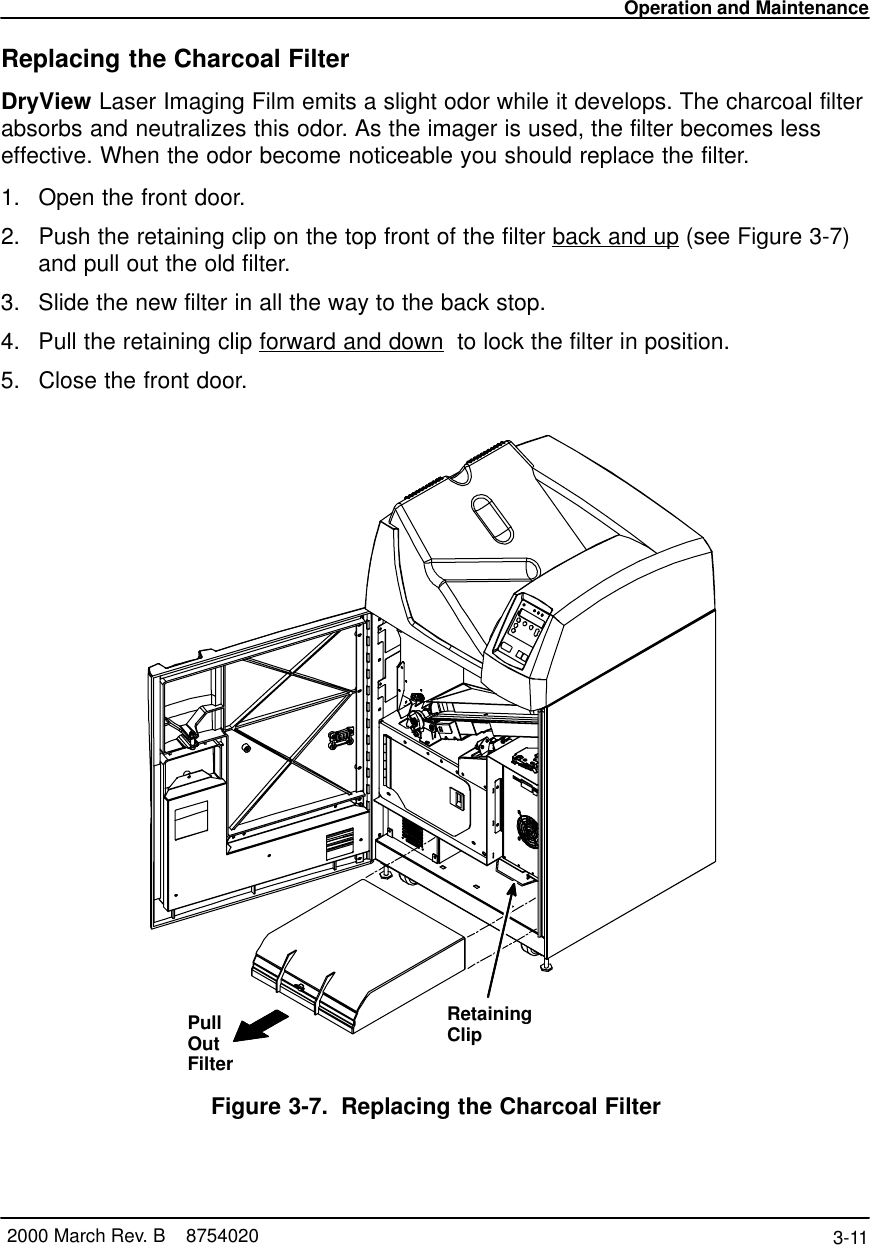 Operation and Maintenance3-11 2000 March Rev. B    8754020Replacing the Charcoal FilterDryView Laser Imaging Film emits a slight odor while it develops. The charcoal filterabsorbs and neutralizes this odor. As the imager is used, the filter becomes lesseffective. When the odor become noticeable you should replace the filter.1. Open the front door.2. Push the retaining clip on the top front of the filter back and up (see Figure 3-7)and pull out the old filter.3. Slide the new filter in all the way to the back stop.4. Pull the retaining clip forward and down  to lock the filter in position.5. Close the front door.PullOutFilterRetainingClipFigure 3-7. Replacing the Charcoal Filter