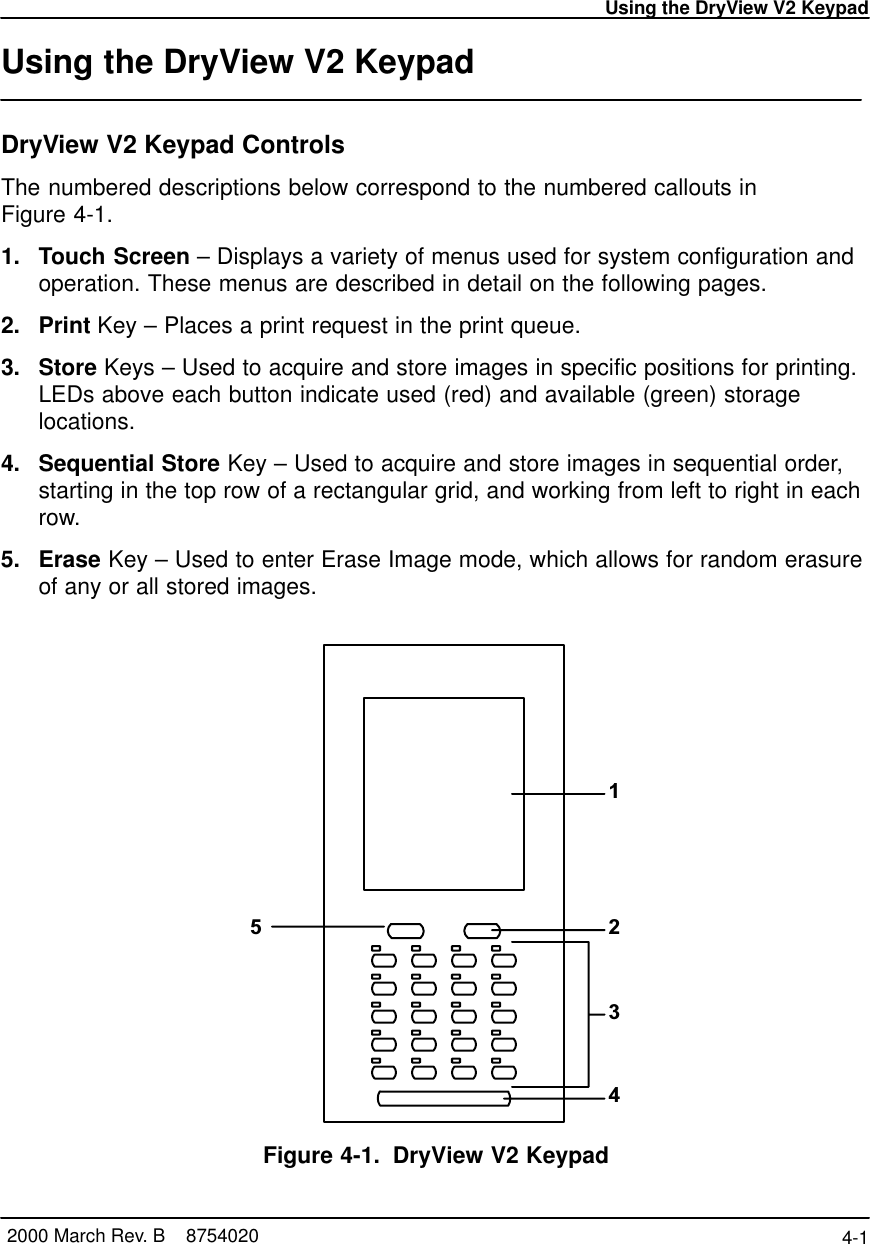 Using the DryView V2 Keypad4-1 2000 March Rev. B    8754020Using the DryView V2 Keypad DryView V2 Keypad ControlsThe numbered descriptions below correspond to the numbered callouts inFigure 4-1.1. Touch Screen – Displays a variety of menus used for system configuration andoperation. These menus are described in detail on the following pages.2. Print Key – Places a print request in the print queue.3. Store Keys – Used to acquire and store images in specific positions for printing.LEDs above each button indicate used (red) and available (green) storagelocations.4. Sequential Store Key – Used to acquire and store images in sequential order,starting in the top row of a rectangular grid, and working from left to right in eachrow.5. Erase Key – Used to enter Erase Image mode, which allows for random erasureof any or all stored images.12345Figure 4-1. DryView V2 Keypad