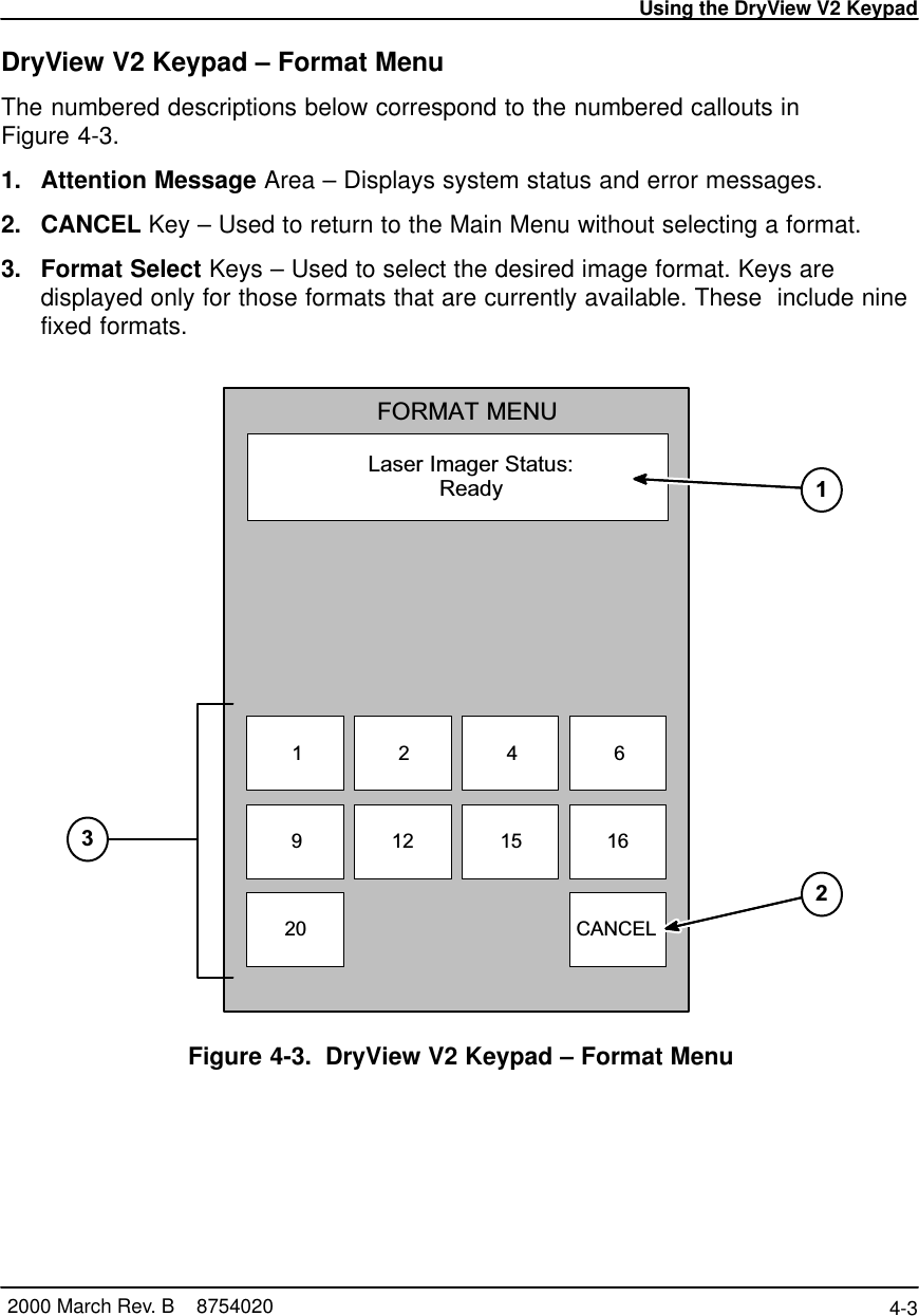 Using the DryView V2 Keypad4-3 2000 March Rev. B    8754020DryView V2 Keypad – Format MenuThe numbered descriptions below correspond to the numbered callouts inFigure 4-3.1. Attention Message Area – Displays system status and error messages.2. CANCEL Key – Used to return to the Main Menu without selecting a format.3. Format Select Keys – Used to select the desired image format. Keys aredisplayed only for those formats that are currently available. These  include ninefixed formats.NGLI-16LLaser Imager Status:ReadyFORMAT MENU20 CANCEL12 15 1692461213Figure 4-3. DryView V2 Keypad – Format Menu