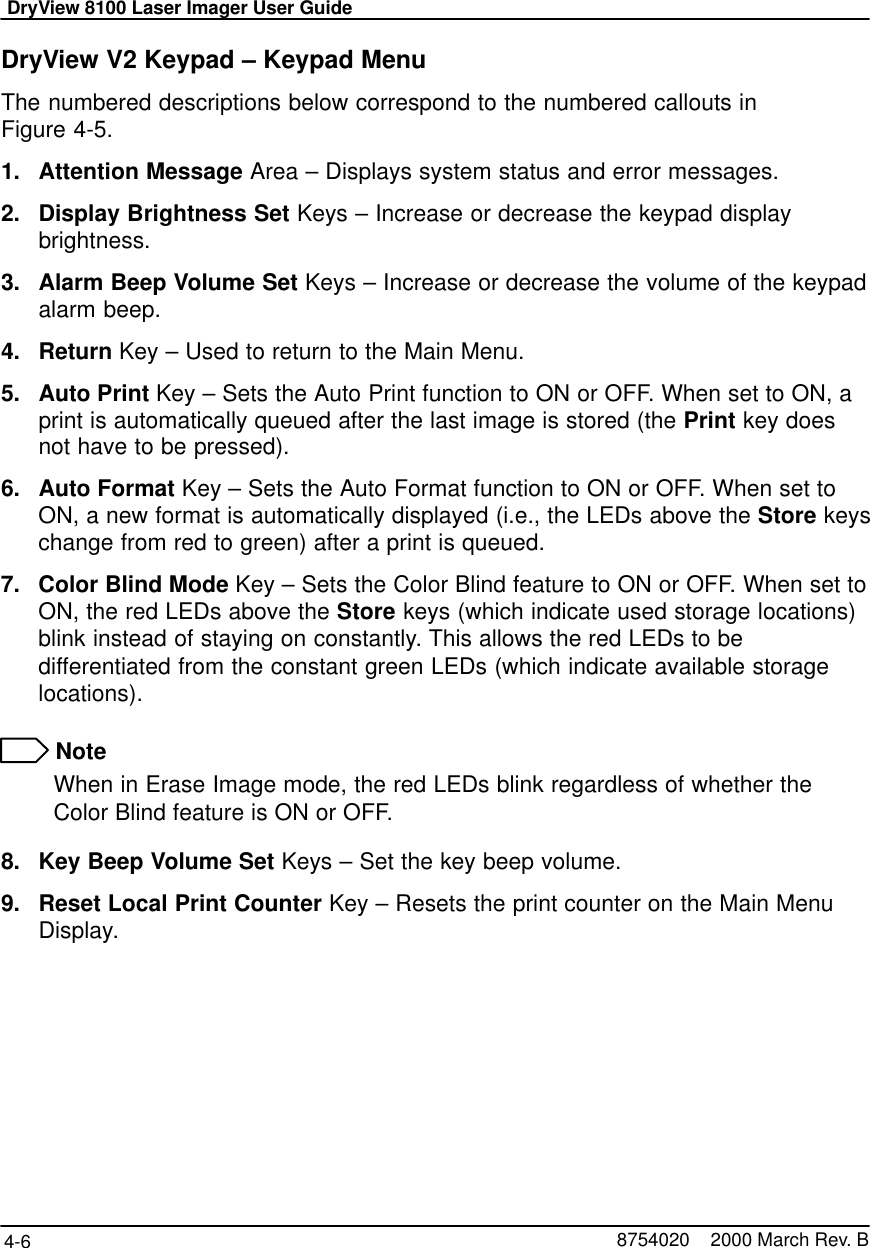 DryView 8100 Laser Imager User Guide4-6 8754020    2000 March Rev. BDryView V2 Keypad – Keypad MenuThe numbered descriptions below correspond to the numbered callouts inFigure 4-5.1. Attention Message Area – Displays system status and error messages.2. Display Brightness Set Keys – Increase or decrease the keypad displaybrightness.3. Alarm Beep Volume Set Keys – Increase or decrease the volume of the keypadalarm beep.4. Return Key – Used to return to the Main Menu.5. Auto Print Key – Sets the Auto Print function to ON or OFF. When set to ON, aprint is automatically queued after the last image is stored (the Print key doesnot have to be pressed).6. Auto Format Key – Sets the Auto Format function to ON or OFF. When set toON, a new format is automatically displayed (i.e., the LEDs above the Store keyschange from red to green) after a print is queued.7. Color Blind Mode Key – Sets the Color Blind feature to ON or OFF. When set toON, the red LEDs above the Store keys (which indicate used storage locations)blink instead of staying on constantly. This allows the red LEDs to bedifferentiated from the constant green LEDs (which indicate available storagelocations). NoteWhen in Erase Image mode, the red LEDs blink regardless of whether theColor Blind feature is ON or OFF.8. Key Beep Volume Set Keys – Set the key beep volume.9. Reset Local Print Counter Key – Resets the print counter on the Main MenuDisplay.