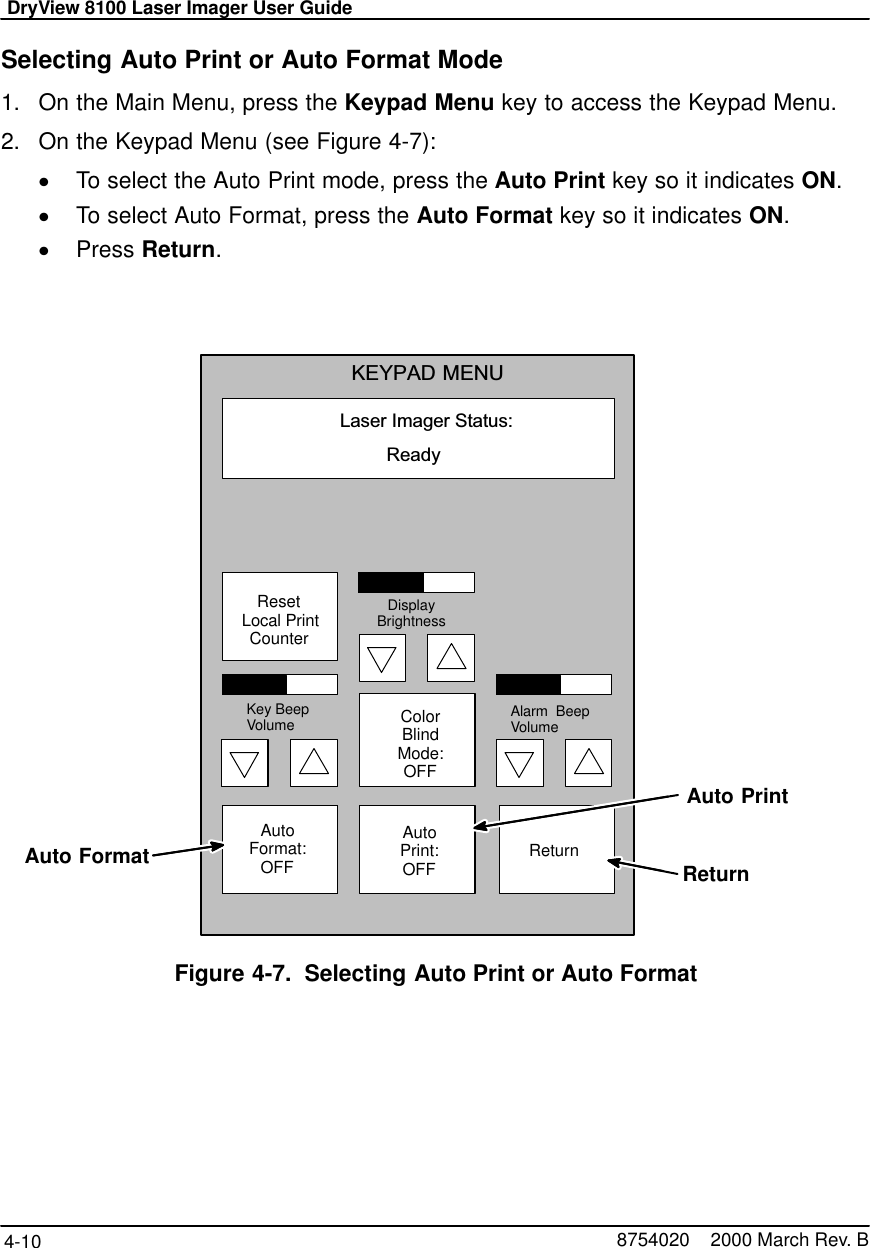 DryView 8100 Laser Imager User Guide4-10 8754020    2000 March Rev. BSelecting Auto Print or Auto Format Mode1. On the Main Menu, press the Keypad Menu key to access the Keypad Menu.2. On the Keypad Menu (see Figure 4-7):To select the Auto Print mode, press the Auto Print key so it indicates ON.To select Auto Format, press the Auto Format key so it indicates ON.Press Return.Laser Imager Status:KEYPAD MENUReady AutoFormat:OFFAutoPrint:OFFColorBlindMode:OFF ReturnKey BeepVolume Alarm  BeepVolumeDisplayBrightnessAuto PrintAuto FormatReset Local PrintCounterReturnFigure 4-7. Selecting Auto Print or Auto Format