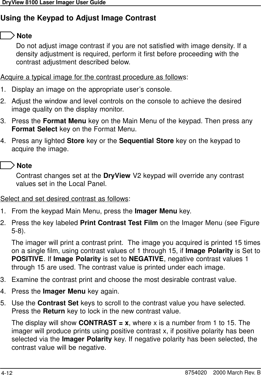 DryView 8100 Laser Imager User Guide4-12 8754020    2000 March Rev. BUsing the Keypad to Adjust Image Contrast NoteDo not adjust image contrast if you are not satisfied with image density. If adensity adjustment is required, perform it first before proceeding with thecontrast adjustment described below.Acquire a typical image for the contrast procedure as follows:1. Display an image on the appropriate user’s console.2. Adjust the window and level controls on the console to achieve the desiredimage quality on the display monitor.3. Press the Format Menu key on the Main Menu of the keypad. Then press anyFormat Select key on the Format Menu.4. Press any lighted Store key or the Sequential Store key on the keypad toacquire the image. NoteContrast changes set at the DryView V2 keypad will override any contrastvalues set in the Local Panel.Select and set desired contrast as follows:1. From the keypad Main Menu, press the Imager Menu key.2. Press the key labeled Print Contrast Test Film on the Imager Menu (see Figure5-8).The imager will print a contrast print.  The image you acquired is printed 15 timeson a single film, using contrast values of 1 through 15, if Image Polarity is Set toPOSITIVE. If Image Polarity is set to NEGATIVE, negative contrast values 1through 15 are used. The contrast value is printed under each image.3. Examine the contrast print and choose the most desirable contrast value.4. Press the Imager Menu key again.5. Use the Contrast Set keys to scroll to the contrast value you have selected.Press the Return key to lock in the new contrast value.The display will show CONTRAST = x, where x is a number from 1 to 15. Theimager will produce prints using positive contrast x, if positive polarity has beenselected via the Imager Polarity key. If negative polarity has been selected, thecontrast value will be negative.