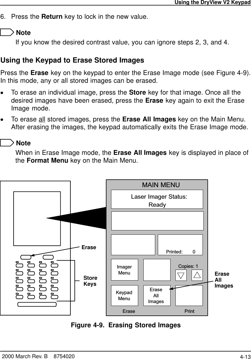 Using the DryView V2 Keypad4-13 2000 March Rev. B    87540206. Press the Return key to lock in the new value. NoteIf you know the desired contrast value, you can ignore steps 2, 3, and 4.Using the Keypad to Erase Stored ImagesPress the Erase key on the keypad to enter the Erase Image mode (see Figure 4-9).In this mode, any or all stored images can be erased.To erase an individual image, press the Store key for that image. Once all thedesired images have been erased, press the Erase key again to exit the EraseImage mode.To erase all stored images, press the Erase All Images key on the Main Menu.After erasing the images, the keypad automatically exits the Erase Image mode. NoteWhen in Erase Image mode, the Erase All Images key is displayed in place ofthe Format Menu key on the Main Menu.Laser Imager Status:MAIN MENUReady   Printed:        0ImagerMenuKeypadMenuEraseAllImages  Erase PrintCopies: 1StoreKeysEraseAllImagesEraseFigure 4-9. Erasing Stored Images